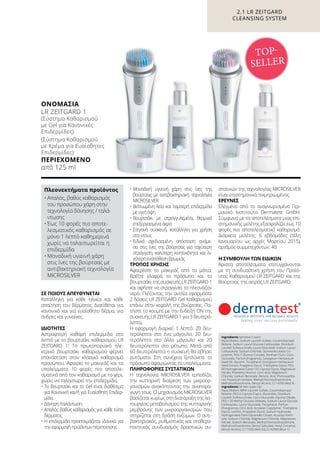 ΣΕ ΠΟΙΟΥΣ ΑΠΕΥΘΥΝΕΤΑΙ
Κατάλληλη για κάθε ηλικία και κάθε
απαίτηση του δέρματος. Διατίθεται για
κανονικό και για ευαίσθητο δέρμα, για
άνδρες και γυναίκες.
ΙΔΙΌΤΗΤΕΣ
Αστραφτερή καθαρή επιδερμίδα στο
λεπτό με το βουρτσάκι καθαρισμού LR
ZEITGARD 1! Το πρωτοποριακό ηλε-
κτρικό βουρτσάκι καθαρισμού φέρνει
επανάσταση στον κλασικό καθαρισμό
προσώπου. Αφαιρεί το μακιγιάζ και τα
υπολείμματα 10 φορές πιο αποτελε-
σματικά από τον καθαρισμό με το χέρι,
χωρίς να ταλαιπωρεί την επιδερμίδα.
•	Το Βουρτσάκι και το Gel είναι διαθέσιμα
για Κανονική και/ή για Ευαίσθητη Επιδερ-
μίδα
•	Δόνηση /ταλάντωση
•	Απαλός βαθύς καθαρισμός για κάθε τύπο
δέρματος
•	Η επιδερμίδα προετοιμάζεται ιδανικά για
την εφαρμογή προϊόντων περιποίησης
•	Μοναδική υγιεινή χάρη στις ίνες της
βούρτσας με αντιβακτηριακή τεχνολογία
MICROSILVER
•	Βελτιωμένη λεία και λαμπερή επιδερμίδα
με υγιή όψη
•	Βουρτσάκι με στρογγυλεμένα, θερμικά
επεξεργασμένα άκρα
•	Στεγανή συσκευή, κατάλληλη για χρήση
στο ντους
•	Ειδικά σχεδιασμένη απόσταση ανάμε-
σα στις ίνες της βούρτσας για ταχύτερη
στράγγιση, καλύτερη κινητικότητα και λι-
γότερη εναπόθεση βρωμιάς
ΤΡΌΠΟΣ ΧΡΉΣΗΣ
Αφαιρέστε το μακιγιάζ από τα μάτια.
Βρέξτε ελαφρά το πρόσωπο και το
βουρτσάκι της συσκευής LR ZEITGARD 1
και αφήστε να στραγγίσει το πλεονάζον
νερό. Πιέζοντας την αντλία εφαρμόστε
2 δόσεις LR ZEITGARD Gel Καθαρισμού
επάνω στην κεφαλή της βούρτσας. Πα-
τήστε το κουμπί με την ένδειξη ON της
συσκευής LR ZEITGARD 1 για 3 δευτερό-
λεπτα.
Η εφαρμογή διαρκεί 1 λεπτό: 20 δευ-
τερόλεπτα στο ένα μάγουλο, 20 δευ-
τερόλεπτα στο άλλο μάγουλο και 20
δευτερόλεπτα στο μέτωπο. Μετά από
60 δευτερόλεπτα η συσκευή θα σβήσει
αυτόματα. Στη συνέχεια ξεπλύνετε το
πρόσωπο αφαιρώντας τα υπολείμματα.
ΠΛΗΡΟΦΟΡΊΕΣ ΣΥΣΤΑΤΙΚΏΝ
Η τεχνολογία MICROSILVER εμποδίζει
την κυτταρική διαίρεση των μικροορ-
γανισμών ανακόπτοντας την αναπαρα-
γωγή τους. Ο μηχανισμός MICROSILVER
βασίζεται κυρίως στη διατάραξη της λει-
τουργίας μεταβολισμού της κυτταρικής
μεμβράνης των μικροοργανισμών που
στηρίζεται στη δράση ενζύμων. Ο αντι-
βακτηριακός, ρυθμιστικός και σταθερο-
ποιητικός συνδυασμός δραστικών συ-
στατικών της τεχνολογίας MICROSILVER
είναι επιστημονικά τεκμηριωμένος.
ΈΡΕΥΝΕΣ
Ελεγμένο από το αναγνωρισμένο Γερ-
μανικό Ινστιτούτο Dermatest GmbH.
Σύμφωνα με τα αποτελέσματα μιας επι-
στημονικής μελέτης εξασφαλίζει έως 10
φορές πιο αποτελεσματικό καθαρισμό.
Διάρκεια μελέτης: 6 εβδομάδες (τέλη
Ιανουαρίου ως αρχές Μαρτίου 2015),
αριθμός συμμετεχόντων: 40
Η ΣΥΜΒΟΥΛΉ ΤΩΝ ΕΙΔΙΚΏΝ
Άριστα αποτελέσματα επιτυγχάνονται
με τη συνδυαστική χρήση του Προϊό-
ντος Καθαρισμού LR ZEITGARD και της
Βούρτσας της σειράς LR ZEITGARD.
2.1 LR ZEITGARD
CLEANSING SYSTEM
Ingredients Sensitive Cream:
Aqua (Water), Sodium Laureth Sulfate, Cocamidopropyl
Betaine, Sodium Lauryl Glucose Carboxylate, Disodium
Laureth Sulfosuccinate, Lauryl Glucoside, Sodium Lauryl
Sulfoacetate, Sodium Chloride, Styrene/Acrylates Co-
polymer, PEG-7 Glyceryl Cocoate, Xantham Gum, Coco-
Glucoside, Parfum (Fragrance), Gossypium Herbaceum
Seed Oil, Glycerin, Tocopherol, Gossypium Herbaceum
Seed Extract, Propylene Glycol, Triethylene Glycol, PEG-
60 Hydrogenated Castor Oil, Caprylyl Glycol, Magnesium
Nitrate, Phenethyl Alcohol, Citric Acid, Magnesium
Chloride, Sodium Benzoate, Benzoic Acid, Phenoxyetha-
nol, Potassium Sorbate, Methylchloroisothiazolinone,
Methylisothiazolinone, Benzyl Alcohol, CI 14700 (Red 4)
Ingredients All Skin types Gel:
Aqua (Water), MIPA-Laureth Sulfate, Cocamidopropyl
Betaine, PEG-6 Caprylic/Capric Glycerides, Disodium
Laureth Sulfosuccinate, Coco-Glucoside, Glyceryl Oleate,
PEG-120 Methyl Glucose Dioleate, Sodium Lauryl Glucose
Carboxylate, Lauryl Glucoside, Tocopherol, Parfum
(Frangrance), Citric Acid, Acrylates Copolymer, Triethylene
Glycol, Lecithin, Propylene Glycol, Sodium Hydroxide,
Hydrogenated Palm Glycerides Citrate, Ascorbyl Palmi-
tate, Sodium Chloride, Magnesium Chloride, Magnesium
Nitrate, Sodium Benzoate, Methylchloroisothiazolinone,
Methylisothiazolinone, Benzyl Salicylate, Hexyl Cinnamal,
Benzyl Alcohol, CI 17200 (Red 33), CI 42090 (Blue 1)
ΟΝΟΜΑΣΊΑ	
LR ZEITGARD 1
(Σύστημα Καθαρισμού
με Gel για Κανονικές
Επιδερμίδες)
(Σύστημα Καθαρισμού
με Κρέμα για Ευαίσθητες
Επιδερμίδες)
ΠΕΡΙΕΧΌΜΕΝΟ
από 125 ml
TOP-
SELLER
Πλεονεκτήματα προϊόντος
•	Απαλός, βαθύς καθαρισμός
του προσώπου χάρη στην
τεχνολογία δόνησης / ταλά-
ντωσης
•	Έως 10 φορές πιο αποτε-
λεσματικός καθαρισμός σε
μόνο 1 λεπτό καθημερινά
χωρίς να ταλαιπωρείται η
επιδερμίδα
•	Μοναδική υγιεινή χάρη
στις ίνες της βούρτσας με
αντιβακτηριακή τεχνολογία
MICROSILVER
 