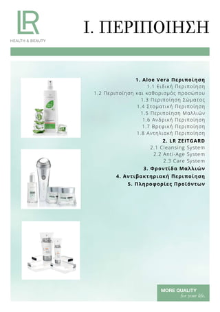 1. Aloe Vera Περιποίηση
1.1 Ειδική Περιποίηση
1.2 Περιποίηση και καθαρισμός προσώπου
1.3 Περιποίηση Σώματος
1.4 Στοματική Περιποίηση
1.5 Περιποίηση Μαλλιών
1.6 Ανδρική Περιποίηση
1.7 Βρεφική Περιποίηση
1.8 Αντηλιακή Περιποίηση
2. LR ZEITGARD
2.1 Cleansing System
2.2 Anti-Age System
2.3 Care System
3. Φροντίδα Μαλλιών
4. Αντιβακτηριακή Περιποίηση
5. Πληροφορίες Προϊόντων
I. ΠΕΡΙΠΟΙΗΣΗ
 