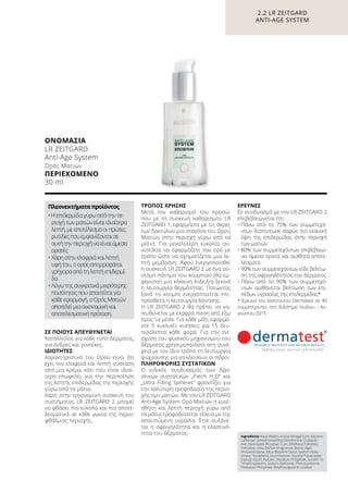 ΣΕ ΠΟΙΟΥΣ ΑΠΕΥΘΥΝΕΤΑΙ
Κατάλληλος για κάθε τύπο δέρματος,
για άνδρες και γυναίκες.
ΙΔΙΌΤΗΤΕΣ
Χαρακτηριστικό του Ορού είναι ότι
έχει πιο ελαφριά και λεπτή σύσταση
από μια κρέμα, κάτι που είναι ιδιαί-
τερα επωφελές για την περιποίηση
της λεπτής επιδερμίδας της περιοχής
γύρω από τα μάτια.
Χάρη στην εργονομική συσκευή του
συστήματος LR ZEITGARD 2 μπορεί
να φθάσει πιο εύκολα και πιο αποτε-
λεσματικά σε κάθε γωνία της περιο-
φθάλμιας περιοχής.
ΤΡΌΠΟΣ ΧΡΉΣΗΣ
Μετά τον καθαρισμό του προσώ-
που με τη συσκευή καθαρισμού LR
ZEITGARD 1, εφαρμόστε με τις άκρες
των δακτύλων μια σταγόνα του Ορού
Ματιών στην περιοχή γύρω από τα
μάτια. Για μεγαλύτερη ευκολία συ-
νιστάται να εφαρμόζετε τον ορό με
τρόπο ώστε να σχηματίζεται μια λε-
πτή μεμβράνη. Αφού ενεργοποιηθεί
η συσκευή LR ZEITGARD 2 με ένα σύ-
ντομο πάτημα του κουμπιού (θα εμ-
φανιστεί μια κόκκινη ένδειξη) ξεκινά
η λειτουργία θερμότητας. Πατώντας
ξανά το κουμπί ενεργοποιείται επι-
πρόσθετα η λειτουργία δόνησης.
Η LR ZEITGARD 2 θα πρέπει να κα-
τευθύνεται με ελαφρά πίεση από έξω
προς τα μέσα. Για κάθε μάτι εφαρμό-
στε 5 κυκλικές κινήσεις για 15 δευ-
τερόλεπτα κάθε φορά. Για την ενί-
σχυση του φυσικού μηχανισμού του
δέρματος χρησιμοποιήστε στη συνέ-
χεια με τον ίδιο τρόπο τη λειτουργία
ψύχρανσης για να κλείσουν οι πόροι.
ΠΛΗΡΟΦΟΡΊΕΣ ΣΥΣΤΑΤΙΚΏΝ
Ο ειδικός συνδυασμός των δρα-
στικών συστατικών „Patch H2
O“ και
„Ultra Filling Spheres“ φροντίζει για
την καλύτερη τροφοδοσία της περιο-
χής των ματιών. Με τον LR ZEITGARD
Anti-Age System Ορό Ματιών η ευαί-
σθητη και λεπτή περιοχή γύρω από
τα μάτια τροφοδοτείται τέλεια με την
απαιτούμενη υγρασία. Έτσι αυξάνε-
ται η σφριγηλότητα και η ελαστικό-
τητα του δέρματος.
ΈΡΕΥΝΕΣ
Σε συνδυασμό με την LR ZEITGARD 2
επιβεβαιώνεται ότι:
•	Πάνω από το 75% των συμμετεχό-
ντων διαπίστωσε σαφώς πιο νεανική
όψη της επιδερμίδας στην περιοχή
των ματιών
•	80% των συμμετεχόντων επιβεβαιώ-
νει άμεσα ορατά και αισθητά αποτε-
λέσματα
•	90% των συμμετεχόντων είδε βελτίω-
ση της σφριγηλότητας του δέρματος
•	Πάνω από το 90% των συμμετεχό-
ντων αισθάνεται βελτίωση των επι-
πέδων υγρασίας της επιδερμίδας*
* Έρευνα του Ινστιτούτου Dermatest σε 40
συμμετέχοντες στο διάστημα Ιουλίου - Αυ-
γούστου 2015.
Ingredients Aqua (Water), Acacia Senegal Gum, Glycerin,
Carbomer, Dimethicone/Vinyl Dimethicone Crosspoly-
mer, Hydrolyzed Rhizobian Gum, Ethylhexyl Palmitate,
Trehalose, Urea, Parfum (Fragrance), Serine, Algin,
Pentylene Glycol, Silica, Butylene Glycol, Sodium Hyalu-
ronate, Tocopherol, Glucomannan, Glyceryl Polyacrylate,
Caprylyl Glycol, Pullulan, Disodium Phosphate, Isoceth-10,
Trihydroxystearin, Sodium Hydroxide, Phenoxyethanol,
Potassium Phosphate, Ethylhexylglycerin, Linalool
ΟΝΟΜΑΣΊΑ	
LR ZEITGARD
Anti-Age System
Ορός Ματιών
ΠΕΡΙΕΧΌΜΕΝΟ
30 ml
Πλεονεκτήματαπροϊόντος
•Ηεπιδερμίδαγύρωαπότηνπε-
ριοχήτωνματιώνείναιιδιαίτερα
λεπτή,μεαποτέλεσμαοιπρώτες
ρυτίδεςπουεμφανίζονταισε
αυτήτηνπεριοχήναείναιάμεσα
ορατές
•	Χάρηστηνελαφριάκαιλεπτή
υφήτου,οορόςαπορροφάται
γρήγορααπότηλεπτήεπιδερμί-
δα
•	Λόγωτηςσυγκριτικάμικρότερης
ποσότηταςπουαπαιτείταιγια
κάθεεφαρμογή,οΟρόςΜατιών
αποτελείμιαοικονομικήκαι
αποτελεσματικήπρόταση.
2.2 LR ZEITGARD
ANTI-AGE SYSTEM
 