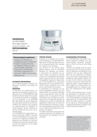 ΣΕ ΠΟΙΟΥΣ ΑΠΕΥΘΥΝΕΤΑΙ
Για τα πρώτα σημάδια γήρανσης του
δέρματος. Κατάλληλο για άνδρες και
γυναίκες.
ΙΔΙΌΤΗΤΕΣ
Η ελάττωση της ελαστικότητας του
δέρματος είναι ένδειξη μειωμένης ενυ-
δάτωσής του. H LR ZEITGARD Anti- Age
System Ενυδατική Κρέμα-Gel ενισχύει
τη σύσφιξη και σμιλεύει το περίγραμ-
μα του προσώπου. H LR ZEITGARD
Anti- Age System Ενυδατική Κρέμα-Gel
είναι μια κρέμα προσώπου με πλούσια
σύνθεση που στοχεύει στην ενίσχυση
της αρχιτεκτονικής του δέρματος το
οποίο εμφανίζει πρώτες ενδείξεις γή-
ρανσης, ενδείκνυται όμως και για το
νεανικό δέρμα.
H LR ZEITGARD Anti- Age System Ενυ-
δατική Κρέμα-Gel διαθέτει ιδιαίτερα
συστατικά ανάπλασης που είναι σημα-
ντικά για τις παχύτερες στιβάδες του
δέρματος στην περιοχή του μετώπου.
Τα δραστικά συστατικά εισχωρούν βα-
θιά μέσα στο δέρμα για να το αναδο-
μήσουν από μέσα.
ΤΡΌΠΟΣ ΧΡΉΣΗΣ
Ανάλογα με τις ανάγκες και το επιθυ-
μητό αποτέλεσμα, η LR ZEITGARD Anti-
Age System Ενυδατική Κρέμα-Gel μπο-
ρεί να χρησιμοποιηθεί στην περιοχή
των παρειών ή του μετώπου.
Στις παρειές και στο μέτωπο εφαρ-
μόζεται αμέσως μετά τη μονόλεπτη
θεραπεία της περιοχής των ματιών.
Η περιποίηση της περιοχής του με-
τώπου πρέπει να γίνεται με κυκλικές
κινήσεις (10 επαναλήψεις) ξεκινώντας
επάνω αριστερά προς τα κάτω δεξιά.
Περιλαμβάνει εφαρμογή θερμότητας
για 30 δευτερόλεπτα και λειτουργία
ψύχρανσης για 30 δευτερόλεπτα. Συ-
νολικά λοιπόν χρειάζεται ένα λεπτό
για την περιποίηση του μετώπου.
Η περιποίηση της περιοχής των πα-
ρειών περιλαμβάνει πάντα και τις δυο
παρειές (δεξί και αριστερό μάγουλο)
σε δυο όμως βήματα. Ξεκινά σε κάθε
μάγουλο από το ζυγωματικό οστό με
κατεύθυνση προς την άκρη της μύτης,
περνά από τη ρινοχειλική αύλακα και
καταλήγει στο πιγούνι. Σε κάθε πλευρά
εφαρμόζεται θερμότητα και ψύξη για
30 δευτερόλεπτα αντίστοιχα. Συνολι-
κά λοιπόν χρειάζονται μόνο δύο λεπτά
για την περιποίηση ολόκληρης της πε-
ριοχής των παρειών.
Για κάθε περιποίηση χρησιμοποιείται
μια δόση προϊόντος με τη βοήθεια του
δοσομετρητή που περιέχεται στη συ-
σκευασία.
ΠΛΗΡΟΦΟΡΊΕΣ ΣΥΣΤΑΤΙΚΏΝ
H LR ZEITGARD Anti- Age System Ενυ-
δατική Κρέμα-Gel περιέχει δυο νέα,
πρωτοποριακά δραστικά συμπλέγ-
ματα: το Patch H2
O και τα Ultra Filling
Spheres.
Το Patch H2
Ο περιέχει κατά ένα μέρος
υαλουρονικό οξύ, ένα φυσικό συστα-
τικό του δέρματος που βρίσκεται στον
συνδετικό ιστό και έχει καθοριστικό
ρόλο για την ενυδάτωση του δέρμα-
τος. Κι αυτό γιατί το υαλουρονικό οξύ
αποθηκεύει μέχρι 6000 το βάρος του
σε νερό. Αυτή η ιδιότητα είναι σημα-
ντική για τη δομή και τη φροντίδα του
δέρματος, αφού η υψηλή υγρασία αυ-
ξάνει αισθητά την ελαστικότητά του,
προλαμβάνοντας την εμφάνιση ρυτί-
δων που προκαλούνται από αφυδά-
τωση.
Τα Ultra Filling Spheres έχουν τη μορ-
φή σφαιριδίων. Τα σφαιρίδια αυτά εί-
ναι αρχικά κενά, έχουν όμως την ιδιό-
τητα να απορροφούν την υγρασία σαν
σφουγγάρια και να διαστέλλονται. Με
αυτόν τον τρόπο γεμίζουν οι ρυτίδες
και τα σημεία με ανομοιομορφίες και
το δέρμα αποκτά όψη πιο σφιχτή, λεία,
απαλή, ελαστική και φρέσκια.
Ingredients Aqua (Water), Dicaprylyl Carbonate, Distarch
Phosphate, Pentylene Glycol, Caprylic/Capric Triglyceride,
Butyrospermum Parkii (Shea) Butter, Hexyldecanol,
Hexyldecyl Laurate, Octyldodecanol, Steareth-21,
Cyclopentasiloxane, Panthenol, Ceteareth-12, Steareth-2,
Urea, Glycerin, Stearyl Alcohol, Ceteareth-20, Ethylhexyl
Palmitate, Trehalose, Caprylyl Glycol, Sodium Hyalurona-
te, Sodium Polyacrylate, Acrylates/C10-30 Alkyl Acrylate
Crosspolymer, Parfum (Fragrance), Xanthan Gum, Serine,
Glucomannan, Algin, Polysilicone-11, Distearyl Ether, Pul-
lulan, Glyceryl Polyacrylate, Trihydroxystearin, Disodium
Phosphate, Sodium Hydroxide, Potassium Phosphate,
Phenoxyethanol, Ethylhexylglycerin, Linalool
ΟΝΟΜΑΣΊΑ	
LR ZEITGARD
Anti-Age System
Ενυδατική Κρέμα - Gel
ΠΕΡΙΕΧΌΜΕΝΟ
50 ml
Πλεονεκτήματα προϊόντος
•	Αυξημένη ενυδάτωση της
επιδερμίδας χωρίς λιπαρότητα
•	Στήριξη της αρχιτεκτονικής
του δέρματος ακόμα και στα
πρώτα σημάδια γήρανσης
•	Στοχευμένος συνδυασμός
καινοτόμων δραστικών συ-
στατικών - Patch H2
O και Ultra
Filling Spheres
2.2 LR ZEITGARD
ANTI-AGE SYSTEM
 