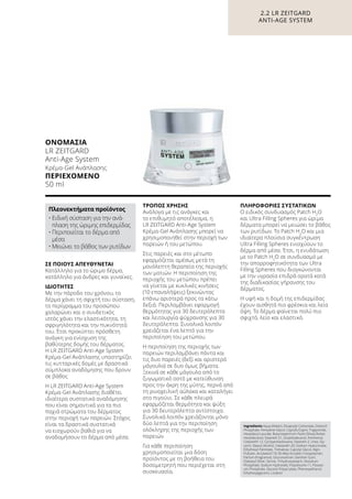 ΣΕ ΠΟΙΟΥΣ ΑΠΕΥΘΥΝΕΤΑΙ
Κατάλληλο για το ώριμο δέρμα,
κατάλληλο για άνδρες και γυναίκες.
ΙΔΙΌΤΗΤΕΣ
Με την πάροδο του χρόνου, το
δέρμα χάνει τη σφιχτή του σύσταση,
το περίγραμμα του προσώπου
χαλαρώνει και ο συνδετικός
ιστός χάνει την ελαστικότητα, τη
σφριγηλότητα και την πυκνότητά
του. Έτσι προκύπτει πρόσθετη
ανάγκη για ενίσχυση της
βαθύτερης δομής του δέρματος.
Η LR ZEITGARD Anti-Age System
Κρέμα-Gel Ανάπλασης υποστηρίζει
τις κυτταρικές δομές με δραστικά
σύμπλοκα αναδόμησης που δρουν
σε βάθος
Η LR ZEITGARD Anti-Age System
Κρέμα-Gel Ανάπλασης διαθέτει
ιδιαίτερα συστατικά αναδόμησης
που είναι σημαντικά για τα πιο
παχιά στρώματα του δέρματος
στην περιοχή των παρειών. Στόχος
είναι τα δραστικά συστατικά
να εισχωρούν βαθιά για να
αναδομήσουν το δέρμα από μέσα.
ΤΡΌΠΟΣ ΧΡΉΣΗΣ
Ανάλογα με τις ανάγκες και
το επιθυμητό αποτέλεσμα, η
LR ZEITGARD Anti-Age System
Κρέμα-Gel Ανάπλασης μπορεί να
χρησιμοποιηθεί στην περιοχή των
παρειών ή του μετώπου.
Στις παρειές και στο μέτωπο
εφαρμόζεται αμέσως μετά τη
μονόλεπτη θεραπεία της περιοχής
των ματιών. Η περιποίηση της
περιοχής του μετώπου πρέπει
να γίνεται με κυκλικές κινήσεις
(10 επαναλήψεις) ξεκινώντας
επάνω αριστερά προς τα κάτω
δεξιά. Περιλαμβάνει εφαρμογή
θερμότητας για 30 δευτερόλεπτα
και λειτουργία ψύχρανσης για 30
δευτερόλεπτα. Συνολικά λοιπόν
χρειάζεται ένα λεπτό για την
περιποίηση του μετώπου.
Η περιποίηση της περιοχής των
παρειών περιλαμβάνει πάντα και
τις δυο παρειές (δεξί και αριστερό
μάγουλο) σε δυο όμως βήματα.
Ξεκινά σε κάθε μάγουλο από το
ζυγωματικό οστό με κατεύθυνση
προς την άκρη της μύτης, περνά από
τη ρινοχειλική αύλακα και καταλήγει
στο πιγούνι. Σε κάθε πλευρά
εφαρμόζεται θερμότητα και ψύξη
για 30 δευτερόλεπτα αντίστοιχα.
Συνολικά λοιπόν χρειάζονται μόνο
δύο λεπτά για την περιποίηση
ολόκληρης της περιοχής των
παρειών.
Για κάθε περιποίηση
χρησιμοποιείται μια δόση
προϊόντος με τη βοήθεια του
δοσομετρητή που περιέχεται στη
συσκευασία.
ΠΛΗΡΟΦΟΡΊΕΣ ΣΥΣΤΑΤΙΚΏΝ
Ο ειδικός συνδυασμός Patch H2
O
και Ultra Filling Spheres για ώριμα
δέρματα μπορεί να μειώσει το βάθος
των ρυτίδων. Το Patch H2
O και μια
ιδιαίτερα πλούσια συγκέντρωση
Ultra Filling Spheres ενισχύουν το
δέρμα από μέσα. Έτσι, η ενυδάτωση
με το Patch H2
O σε συνδυασμό με
την απορροφητικότητα των Ultra
Filling Spheres που διογκώνονται
με την υγρασία επιδρά ορατά κατά
της διαδικασίας γήρανσης του
δέρματος.
Η υφή και η δομή της επιδερμίδας
έχουν αισθητά πιο φρέσκια και λεία
όψη. Το δέρμα φαίνεται πολύ πιο
σφιχτό, λείο και ελαστικό.
2.2 LR ZEITGARD
ANTI-AGE SYSTEM
Ingredients Aqua (Water), Dicaprylyl Carbonate, Distarch
Phosphate, Pentylene Glycol, Caprylic/Capric Triglyceride,
Hexyldecyl Laurate, Butyrospermum Parkii (Shea) Butter,
Hexyldecanol, Steareth-21, Octyldodecanol, Panthenol,
Ceteareth-12, Cyclopentasiloxane, Steareth-2, Urea, Gly-
cerin, Stearyl Alcohol, Ceteareth-20, Sodium Hyaluronate,
Ethylhexyl Palmitate, Trehalose, Caprylyl Glycol, Algin,
Pullulan, Acrylates/C10-30 Alkyl Acrylate Crosspolymer,
Parfum (Fragrance), Glucomannan, Xanthan Gum,
Distearyl Ether, Serine, Trihydroxystearin, Disodium
Phosphate, Sodium Hydroxide, Polysilicone-11, Potassi-
um Phosphate, Glyceryl Polyacrylate, Phenoxyethanol,
Ethylhexylglycerin, Linalool
ΟΝΟΜΑΣΊΑ	
LR ZEITGARD
Anti-Age System
Κρέμα-Gel Ανάπλασης
ΠΕΡΙΕΧΌΜΕΝΟ
50 ml
Πλεονεκτήματα προϊόντος
•	Ειδική σύσταση για την ανά-
πλαση της ώριμης επιδερμίδας
•	Περιποιείται το δέρμα από
μέσα
•	Μειώνει το βάθος των ρυτίδων
 