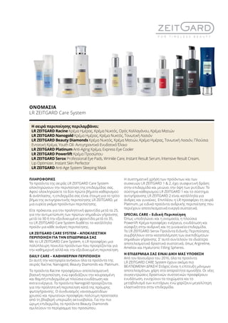 ΠΛΗΡΟΦΟΡΙΕΣ
Τα προϊόντα της σειράς LR ZEITGARD Care System
ολοκληρώνουν την περιποίηση της επιδερμίδας σας.
Αφού ολοκληρώσετε τα δύο πρώτα βήματα καθαρισμού
 ανάπλασης, η επιδερμίδα σας είναι έτοιμη για το τρίτο
βήμα της αντιγηραντικής περιποίησης LR ZEITGARD, με
μια ευρεία γκάμα προϊόντων περιποίησης.
Είτε πρόκειται για την προληπτική φροντίδα μετά τα 25,
για την αντιμετώπιση των πρώτων σημαδιών γήρανσης
μετά τα 30 ή την εξειδικευμένη φροντίδα μετά τα 35,
το LR ZEITGARD Care System διαθέτει το κατάλληλο
προϊόν για κάθε ανάγκη περιποίησης.
LR ZEITGARD CARE SYSTEM – ΑΠΟΚΛΕΙΣΤΙΚΗ
ΠΕΡΙΠΟΙΗΣΗ ΓΙΑ ΤΗΝ ΕΠΙΔΕΡΜΙΔΑ ΣΑΣ
Με το LR ZEITGARD Care System, η LR προσφέρει μια
πολύπλευρη ποικιλία προϊόντων που προορίζονται για
την καθημερινή αλλά και την εξειδικευμένη περιποίηση.
DAILY CARE – ΚΑΘΗΜΕΡΙΝΗ ΠΕΡΙΠΟΙΗΣΗ
Σε αυτή την κατηγορία ανήκουν όλα τα προϊόντα της
σειράς Racine, Nanogold, Beauty Diamonds και Platinum.
Τα προϊόντα Racine προσφέρουν αποτελεσματική
βασική περιποίηση, ενώ εφοδιάζουν την κουρασμένη
και θαμπή επιδερμίδα με πλούσια ενυδάτωση και
extra ενέργεια. Τα προϊόντα Nanogold προορίζονται
για την προληπτική περιποίηση κατά της πρόωρης
φωτογήρανσης. Ο συνδυασμός νανοσωματιδίων
χρυσού και πρωτεϊνών προσφέρει πολύτιμη προστασία
από τη βλαβερή υπεριώδη ακτινοβολία. Για την πιο
ώριμη επιδερμίδα, τα προϊόντα Beauty Diamonds
σμιλεύουν το περίγραμμα του προσώπου.
Η συστηματική χρήση των προϊόντων και των
συσκευών LR ZEITGARD 1  2, έχει συσφικτική δράση
στην επιδερμίδα και μειώνει την όψη των ρυτίδων. Το
σύστημα καθαρισμού LR ZEITGARD 1 και το σύστημα
αντιγήρανσης LR ZEITGARD 2 είναι κατάλληλα για
άνδρες και γυναίκες. Επιπλέον, η LR προσφέρει τη σειρά
Platinum, με ειδικά προϊόντα ανδρικής περιποίησης που
περιέχουν αποτελεσματικά ενεργά συστατικά.
SPECIAL CARE – Ειδική Περιποίηση
Όπως υποδηλώνει και η ονομασία, η πλούσια
Powerlift Κρέμα προσφέρει ενέργεια, ενυδάτωση και
σύσφιξη στην ανδρική και τη γυναικεία επιδερμίδα.
Τα LR ZEITGARD Serox Προϊόντα Ειδικής Περιποίησης
συμβάλλουν στην καταπολέμηση των ανεπιθύμητων
σημαδιών γήρανσης. Σ’ αυτό συντελούν τα ιδιαίτερα
αποτελεσματικά δραστικά συστατικά, όπως Argireline,
Ameliox και Hyaluronic Filling Spheres.
Η ΕΠΙΔΕΡΜΙΔΑ ΣΑΣ ΕΙΝΑΙ ΔΙΚΗ ΜΑΣ ΥΠΟΘΕΣΗ
Από τον Ιανουάριο του 2016, όλα τα προϊόντα
LR ZEITGARD CARE System έχουν ακόμα πιο
ΒΕΛΤΙΩΜΕΝΗ ΔΡΑΣΗ! Στόχος είναι η επίτευξη μόνιμων
αποτελεσμάτων, χάρη στα απαραίτητα αμινοξέα. Οι νέες
συγκεντρώσεις δραστικών συστατικών προσφέρουν
ενυδάτωση, ενισχύουν τα τοιχώματα και το
μεταβολισμό των κυττάρων, ενώ χαρίζουν μεγαλύτερη
ελαστικότητα στην επιδερμίδα.
ΟΝΟΜΑΣΙΑ	
LR ZEITGARD Care System
Η σειρά περιποίησης περιλαμβάνει:
LR ZEITGARD Racine Κρέμα Ημέρας, Κρέμα Νυκτός, Ορός Κολλαγόνου, Κρέμα Ματιών
LR ZEITGARD Nanogold Κρέμα Ημέρας, Κρέμα Νυκτός, Τονωτική Λοσιόν
LR ZEITGARD Beauty Diamonds Κρέμα Νυκτός, Κρέμα Ματιών, Κρέμα Ημέρας, Τονωτική Λοσιόν, Πλούσια
Εντατική Κρέμα, Youth Oil- Αντιγηραντικό Ενυδατικό Έλαιο
LR ZEITGARD Platinum Anti-Aging Κρέμα, Express Eye Cooler
LR ZEITGARD Powerlift Κρέμα Προσώπου
LR ZEITGARD Serox Professional Eye Pads, Wrinkle Care, Instant Result Serum, Intensive Result Cream,
Lip Optimizer, Instant Skin Perfector
LR ZEITGARD Anti-Age System Sleeping Mask
 