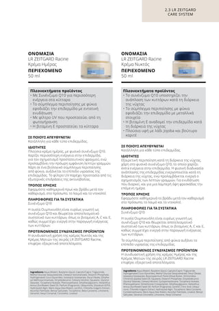 ΣΕ ΠΟΙΟΥΣ ΑΠΕΥΘΥΝΕΤΑΙ
Κατάλληλη για κάθε τύπο επιδερμίδας.
ΙΔΙΟΤΗΤΕΣ
Εξαιρετική περιποίηση κατά τη διάρκεια της νύχτας,
χάρη στο φυσικό συνένζυμο Q10, το οποίο χαρίζει
extra ενέργεια στην επιδερμίδα. Η φυσική διαδικασία
ανάπλασης της επιδερμίδας ενεργοποιείται κατά τη
διάρκεια της νύχτας, ενώ προλαμβάνεται ενεργά ο
σχηματισμός των λεπτών γραμμών. Για ενυδάτωση
που διαρκεί, και για μια λαμπερή όψη φρεσκάδας την
επόμενη ημέρα.
ΤΡΟΠΟΣ ΧΡΗΣΗΣ
Εφαρμόστε καθημερινά το βράδυ μετά τον καθαρισμό
στο πρόσωπο, το λαιμό και το ντεκολτέ.
ΠΛΗΡΟΦΟΡΙΕΣ ΓΙΑ ΤΑ ΣΥΣΤΑΤΙΚΑ
Συνένζυμο Q10
Η ουσία Ουμπικινόλη είναι ευρέως γνωστή ως
συνένζυμο Q10 και θεωρείται αποτελεσματικό
συστατικό των κυττάρων, όπως οι βιταμίνες A, C και Ε,
καθώς συμμετέχει ενεργά στην παραγωγή ενέργειας
των κυττάρων.
Το σύμπλεγμα περιποίησης από φύκια αυξάνει το
επίπεδο υγρασίας της επιδερμίδας.
ΠΡΟΤΕΙΝΟΜΕΝΟΣ ΣΥΝΔΥΑΣΜΟΣ ΠΡΟΪΟΝΤΩΝ
Η συνδυαστική χρήση της κρέμας Ημέρας και της
Κρέμας Ματιών της σειράς LR ZEITGARD Racine
επιφέρει εξαιρετικά αποτελέσματα.
ΣΕ ΠΟΙΟΥΣ ΑΠΕΥΘΥΝΕΤΑΙ
Κατάλληλη για κάθε τύπο επιδερμίδας.
ΙΔΙΟΤΗΤΕΣ
Πλούσια κρέμα ημέρας, με φυσικό συνένζυμο Q10.
Χαρίζει περισσότερη ενέργεια στην επιδερμίδα,
για τον σχηματισμό προστατευτικού φραγμού, ενώ
προλαμβάνει την πρόωρη εμφάνιση λεπτών γραμμών.
Χάρη σε ένα βιολογικό σύμπλεγμα περιποίησης
από φύκια, αυξάνεται το επίπεδο υγρασίας της
επιδερμίδας. Το φίλτρο UV παρέχει προστασία από τις
εξωτερικές επιδράσεις της ακτινοβολίας.
ΤΡΟΠΟΣ ΧΡΗΣΗΣ
Εφαρμόστε καθημερινά πρωί και βράδυ μετά τον
καθαρισμό, στο πρόσωπο, το λαιμό και το ντεκολτέ.
ΠΛΗΡΟΦΟΡΙΕΣ ΓΙΑ ΤΑ ΣΥΣΤΑΤΙΚΑ
Συνένζυμο Q10
Η ουσία Ουμπικινόλη είναι ευρέως γνωστή ως
συνένζυμο Q10 και θεωρείται αποτελεσματικό
συστατικό των κυττάρων, όπως οι βιταμίνες A, C και Ε,
καθώς συμμετέχει ενεργά στην παραγωγή ενέργειας
των κυττάρων.
ΠΡΟΤΕΙΝΟΜΕΝΟΣ ΣΥΝΔΥΑΣΜΟΣ ΠΡΟΪΟΝΤΩΝ
Η συνδυαστική χρήση της κρέμας Νυκτός και της
Κρέμας Ματιών της σειράς LR ZEITGARD Racine,
επιφέρει εξαιρετικά αποτελέσματα.
ΟΝΟΜΑΣΙΑ	
LR ZEITGARD Racine
Κρέμα Ημέρας
ΠΕΡΙΕΧΟΜΕΝΟ	
50 ml
ΟΝΟΜΑΣΙΑ	
LR ZEITGARD Racine
Κρέμα Νυκτός
ΠΕΡΙΕΧΟΜΕΝΟ	
50 ml
2.3 LR ZEITGARD
CARE SYSTEM
Πλεονεκτήματα προϊόντος
• Με Συνένζυμο Q10 για περισσότερη
ενέργεια στα κύτταρα
• Το σύμπλεγμα περιποίησης με φύκια
εφοδιάζει την επιδερμίδα με εντατική
ενυδάτωση
• Με φίλτρο UV που προστατεύει από τη
φωτογήρανση
• Η βιταμίνη Ε προστατεύει τα κύτταρα
Πλεονεκτήματα προϊόντος
• Το συνένζυμο Q10 υποστηρίζει την
ανάπλαση των κυττάρων κατά τη διάρκεια
της νύχτας
• Το σύμπλεγμα περιποίησης με φύκια
εφοδιάζει την επιδερμίδα με μεταλλικά
στοιχεία
• Η βιταμίνη Ε αναδομεί την επιδερμίδα κατά
τη διάρκεια της νύχτας
• Πλούσια υφή με λάδι Jojoba και βούτυρο
καριτέ
Ingredients Aqua (Water), Butylene Glycol, Caprylic/Capric Triglyceride,
Methyl Glucose Sesquistearate, Cetearyl Isononanoate, Distarch Phosphate,
Hydrogenated Coco-Glycerides, Isostearyl Isostearate, Decyl Oleate, Ethylhe-
xyl Methoxycinnamate, Octyldodecanol, Cetearyl Alcohol, Squalane, Glyceryl
Stearate, Tocopheryl Acetate, Phenoxyethanol, Ethylhexylglycerin, Helianthus
Annus (Sunflower) Seed Oil, Parfum (Fragrance), Ubiquinone, Disodium EDTA,
Hydrolyzed Algin, Maris Aqua (Sea Water), Lecithin, Chlorella Vulgaris Extract,
Ascorbyl Palmitate, Benzyl Salicylate, Tocopherol, Beta-Carotene, Limonene,
Geraniol, Hexyl Cinnamal, Citronellol, Linalool
Ingredients Aqua (Water), Butylene Glycol, Caprylic/Capric Triglyceride,
Hydrogenated Coco-Glycerides, Methyl Glucose Sesquistearate, Decyl Oleate,
Isostearyl Isostearate, Butyrospermum Parkii (Shea) Butter, Simmondsia
Chinensis (Jojoba) Seed Oil, Squalane, Distarch Phosphate, Octyldodecanol,
Glyceryl Stearate, Cetearyl Alcohol, Cyclopentasiloxane, Tocopheryl Acetate,
Phenoxyethanol, Dimethicone Crosspolymer, Ethylhexylglycerin, Helianthus
Annus (Sunflower) Seed Oil, Parfum (Fragrance), Lecithin, Citric Acid, Ubiqui-
none, Chlorella Vulgaris Extract, Hydrolyzed Algin, Tocopherol, Beta Carotene,
Cyclotetrasiloxane, Maris Aqua (Sea Water), Ascorbyl Palmitate, Linalool, Benzyl
Salicylate, Geraniol Citronellol, Limonene, Hexyl Cinnamal
 