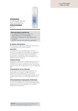ΣΕ ΠΟΙΟΥΣ ΑΠΕΥΘΥΝΕΤΑΙ
Κατάλληλος για κάθε τύπο επιδερμίδας. Ιδανικός για
την κουρασμένη και ξηρή επιδερμίδα.
ΙΔΙΟΤΗΤΕΣ
Εντατικός ορός που προσφέρει συμπυκνωμένη
περιποίηση με κολλαγόνο, εφοδιάζει την επιδερμίδα
με εντατική ενυδάτωση, ενώ επιπλέον βοηθά στη
συγκράτηση της υγρασίας. Χαρίζει περισσότερη
σφριγηλότητα, ελαστικότητα, και προλαμβάνει την
εμφάνιση λεπτών γραμμών.
ΤΡΟΠΟΣ ΧΡΗΣΗΣ
Εφαρμόστε το πρωί μετά τον καθαρισμό και μετά την
εφαρμογή της λοσιόν στο πρόσωπο, το λαιμό και το
ντεκολτέ. Στη συνέχεια, χρησιμοποιήστε την ανάλογη
κρέμα περιποίησης, σύμφωνα με τον τύπο επιδερμίδας
σας.
ΠΛΗΡΟΦΟΡΙΕΣ ΓΙΑ ΤΑ ΣΥΣΤΑΤΙΚΑ
Το κολλαγόνο αποτελεί μια φυσική πρωτεΐνη του
οργανισμού που διατηρεί τη σφριγηλότητα και
ελαστικότητα της επιδερμίδας. Ως συστατικό
καλλυντικών προϊόντων, το κολλαγόνο χαρίζει άμεση
ενυδάτωση και κάνει την επιδερμίδα σφριγηλή και
λεία.
ΠΡΟΤΕΙΝΟΜΕΝΟΣ ΣΥΝΔΥΑΣΜΟΣ ΠΡΟΪΟΝΤΩΝ
Η συνδυαστική χρήση του Ορού και της αντίστοιχης
κρέμας περιποίησης από τη σειρά LR ZEITGARD Racine,
σύμφωνα με τον τύπο επιδερμίδας σας, επιφέρει
εξαιρετικά αποτελέσματα.
ΟΝΟΜΑΣΙΑ	
LR ZEITGARD Racine
Ορός Κολλαγόνου
ΠΕΡΙΕΧΟΜΕΝΟ	
30 ml
2.3 LR ZEITGARD
CARE SYSTEM
Πλεονεκτήματα προϊόντος
• Το καθαρό κολλαγόνο ενισχύει τη
σφριγηλότητα της επιδερμίδας
• Εντατική ενυδάτωση και διατήρηση της
υγρασίας
• Χαρίζει νεανική, λεία όψη και φρεσκάδα
Ingredients Aqua (Water), Glycerin, Panthenol, Soluble Collagen, Sodium
Hydroxide, Tris (tetramethylhydroxypiperidinol) Citrate, Phenoxyethanol,
Sodium Citrate, CI 42090 (Blue 1), CI 60730 (Ext. Violet 2)
 