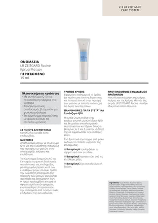 ΟΝΟΜΑΣΙΑ	
LR ZEITGARD Racine
Κρέμα Ματιών
ΠΕΡΙΕΧΟΜΕΝΟ	
15 ml
ΣΕ ΠΟΙΟΥΣ ΑΠΕΥΘΥΝΕΤΑΙ
Κατάλληλη για κάθε τύπο
επιδερμίδας.
ΙΔΙΟΤΗΤΕΣ
Απαλή κρέμα ματιών με συνένζυμο
Q10, για την ευαίσθητη επιδερμίδα
της περιοχής των ματιών, στην
οποία χαρίζει ενέργεια και
ενυδάτωση.
Το σύμπλεγμα βιταμινών A,C και
Ε ενισχύει τη φυσική διαδικασία
αναγέννησης της επιδερμίδας,
με στοχευμένη δράση κατά των
ελεύθερων ριζών. Λειαίνει ορατά
την ευαίσθητη επιδερμίδα της
περιοχής των ματιών, χαρίζοντας
φρεσκάδα και ξεκούραστη όψη.
Η κρέμα προλαμβάνει ενεργά το
σχηματισμό λεπτών γραμμών,
ενώ το φίλτρο UV προστατεύει
την επιδερμίδα από τις εξωτερικές
επιδράσεις της ακτινοβολίας.
ΤΡΟΠΟΣ ΧΡΗΣΗΣ
Εφαρμόστε καθημερινά το βράδυ
(σε περίπτωση έντονης ξηρότητας
και το πρωί) τοπικά στην περιοχή
των ματιών, με απαλές κινήσεις με
τις άκρες των δαχτύλων.
ΠΛΗΡΟΦΟΡΙΕΣ ΓΙΑ ΤΑ ΣΥΣΤΑΤΙΚΑ
Συνένζυμο Q10
Η ουσία Ουμπικινόλη είναι
ευρέως γνωστή ως συνένζυμο Q10
και θεωρείται αποτελεσματικό
συστατικό των κυττάρων, όπως οι
βιταμίνες A, C και Ε, για την ιδιότητά
της να αιχμαλωτίζει τις ελεύθερες
ρίζες.
Ένα θρεπτικό σύμπλεγμα από φύκια
αυξάνει το επίπεδο υγρασίας της
επιδερμίδας.
Η Βιταμίνη Α προλαμβάνει το
σχηματισμό των ρυτίδων.
Η Βιταμίνη Ε προστατεύει από τις
ελεύθερες ρίζες.
Η Βιταμίνη C έχει αντιοξειδωτική
δράση.
ΠΡΟΤΕΙΝΟΜΕΝΟΣ ΣΥΝΔΥΑΣΜΟΣ
ΠΡΟΪΟΝΤΩΝ
Η συνδυαστική χρήση της κρέμας
Ημέρας και της Κρέμας Ματιών της
σειράς LR ZEITGARD Racine επιφέρει
εξαιρετικά αποτελέσματα.
2.3 LR ZEITGARD
CARE SYSTEM
Ingredients Aqua (Water), Butylene Glycol,
Caprylic/Capric Triglyceride, Methyl Glucose
Sesquistearate, Hydrogenated Coco-Glucerides,
Cetearyl Isononanoate, Decyl Oleate, Isostea-
ryl Isostearate, Ethylhexyl Methoxycinnamate,
Distarch Phosphate, Octyldodecanol, Cetearyl
Alcohol, Glyceryl Stearate, Diethylamino Hydro-
xybezoyl Hexyl Benzoate, Squalane, Butyrosper-
mum Parkii (Shea Butter) Fruit, Dimethicone,
Tocopheryl Acetate, Sodium Ascorbyl Phosphate,
Retinyl Palmitate, Hydrolyzed Algin, Chlorella Vul-
garis Extract, Maris Aqua (Sea Water), Ubiquinone,
Parfum (Fragrance), Tocopherol, Ethylhexylgly-
cerin, Phenoxyethanol, Citric Acid, BHT, Benzyl
Salicylate, Citronellol, Geraniol, Hexyl Cinnamal,
Limonene, Linalool
Πλεονεκτήματα προϊόντος
• Με συνένζυμο Q10 για
περισσότερη ενέργεια στα
κύτταρα
• Αποτελεσματικός
συνδυασμός βιταμινών για
φυσική ανάπλαση
• Το σύμπλεγμα περιποίησης
με φύκια αυξάνει τα
επίπεδα υγρασίας
 