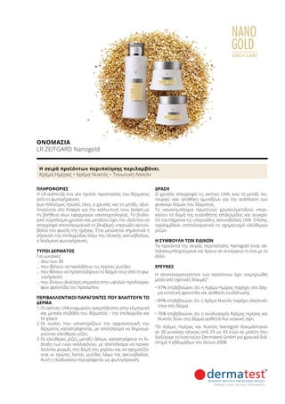 NANO
GOLD
DAILY CARE
ΟΝΟΜΑΣΊΑ	
LR ZEITGARD Nanogold
ΠΛΗΡΟΦΟΡΊΕΣ	
Η LR ανέπτυξε ένα νέο προϊόν προστασίας του δέρματος
από τη φωτογήρανση:
Δυο πολύτιμες πρώτες ύλες, ο χρυσός και το μετάξι, αξιο-
ποιούνται στο έπακρο για την καλλυντική τους δράση με
τη βοήθεια νέων εφαρμογών νανοτεχνολογίας. Το βιολο-
γικό σύμπλεγμα χρυσού και μεταξιού έχει την ιδιότητα να
απορροφά αποτελεσματικά τη βλαβερή υπεριώδη ακτινο-
βολία του φωτός της ημέρας. Έτσι μειώνεται σημαντικά η
γήρανση της επιδερμίδας λόγω της ηλιακής ακτινοβολίας,
η λεγόμενη φωτογήρανση.
ΤΎΠΟΙ ΔΈΡΜΑΤΟΣ
Για γυναίκες
… άνω των 30
… που θέλουν να προλάβουν τις πρώτες ρυτίδες
… που θέλουν να προστατέψουν το δέρμα τους από τη φω-
τογήρανση
… που δίνουν ιδιαίτερη σημασία στην υψηλών προδιαγρα-
φών φροντίδα του προσώπου
ΠΕΡΙΒΑΛΛΟΝΤΙΚΟΊ ΠΑΡΆΓΟΝΤΕΣ ΠΟΥ ΒΛΆΠΤΟΥΝ ΤΟ
ΔΈΡΜΑ
1.	Οι ακτίνες UVA εισχωρούν ανεμπόδιστες στην εξωτερική
και μεσαία στιβάδα του δέρματος - την επιδερμίδα και
το χόριο
2.	Οι ουσίες που υποστηρίζουν την αρχιτεκτονική του
δέρματος καταστρέφονται, με αποτέλεσμα να δημιουρ-
γούνται ελεύθερες ρίζες.
3.	Οι ελεύθερες ρίζες, μεταξύ άλλων, καταστρέφουν τη δι-
άταξη των ινών κολλαγόνου, με αποτέλεσμα να προκα-
λούνται ρωγμές στη δομή του χορίου και να σχηματίζο-
νται οι πρώτες λεπτές ρυτίδες λόγω της ακτινοβολίας.
Αυτή η διαδικασία περιγράφεται ως φωτογήρανση.
ΔΡΆΣΗ
Ο χρυσός απορροφά τις ακτίνες UVA, ενώ το μετάξι λει-
τουργεί σαν αποθήκη αμινοξέων για την ανάπλαση των
φυσικών δομών του δέρματος.
To νανοσύμπλεγμα πρωτεϊνών χρυσού/μεταξιού «περι-
κλείει» τη δομή της ευαίσθητης επιδερμίδας και συγκρα-
τεί ταυτόχρονα τις υπεριώδεις ακτινοβολίες UVA. Επίσης,
προλαμβάνει αποτελεσματικά το σχηματισμό ελεύθερων
ριζών.
Η ΣΥΜΒΟΥΛΉ ΤΩΝ ΕΙΔΙΚΏΝ
Τα προϊόντα της σειράς περιποίησης Nanogold είναι αλ-
ληλοσυμπληρούμενα και δρουν σε συνέργεια το ένα με το
άλλο.
ΈΡΕΥΝΕΣ
Η αποτελεσματικότητα των προϊόντων έχει τεκμηριωθεί
μέσα από σχετικές δοκιμές¹:
•	97% επιβεβαιώνει ότι η Κρέμα Ημέρας παρέχει στο δέρ-
μα εντατική φροντίδα και αίσθηση ενυδάτωσης
•	89% επιβεβαιώνει ότι η Κρέμα Νυκτός παρέχει ελαστικό-
τητα στο δέρμα
•	76% επιβεβαιώνει ότι ο συνδυασμός Κρέμας Ημέρας και
Νυκτός δίνει στο δέρμα αισθητά πιο νεανική όψη
¹Οι Κρέμες Ημέρας και Νυκτός Nanogold δοκιμάστηκαν
σε 30 γυναίκες ηλικίας από 29 ως 43 ετών σε μελέτη που
διεξήγαγε το Ινστιτούτο Dermatest GmbH για χρονικό διά-
στημα 4 εβδομάδων τον Ιούνιο 2008.
Η σειρά προϊόντων περιποίησης περιλαμβάνει:
Κρέμα Ημέρας • Κρέμα Νυκτός • Τονωτική Λοσιόν
 