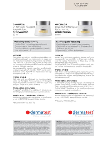 2.3 LR ZEITGARD
CARE SYSTEM
ΙΔΙΌΤΗΤΕΣ
Μια κρέμα περιποίησης προσώπου υψηλής ποιότητας
που φροντίζει και αναπλάθει το δέρμα κατά τη διάρ-
κεια της νύχτας. Προστατεύει το δέρμα άνω των 30
από την πρόωρη φωτογήρανση.
Η Κρέμα Νυκτός είναι το ιδανικό συμπλήρωμα της Κρέ-
μας Ημέρας για ένα πειστικό συνολικό αποτέλεσμα.
ΤΡΌΠΟΣ ΧΡΉΣΗΣ
Κάθε βράδυ μετά τον καθαρισμό του προσώπου με την
Nanogold Τονωτική Λοσιόν εφαρμόστε στην επιδερμί-
δα μια πλούσια στρώση Nanogold Κρέμας Νυκτός και
κάντε ελαφρύ μασάζ.
ΠΛΗΡΟΦΟΡΊΕΣ ΣΥΣΤΑΤΙΚΏΝ
Η Nanogold Κρέμας Νυκτός περιέχει νανοσφαιρίδια
χρυσού και πρωτεΐνες μεταξιού καθώς επίσης πεπτίδια
TIMP®
και το ειδικό δραστικό συστατικό SYN®
-COLL**.
Το SYN®
-COLL** βασίζεται σε ένα μικρό πεπτίδιο που
ενισχύει την παραγωγή κολλαγόνου.
ΔΥΝΑΤΌΤΗΤΕΣ ΣΥΝΔΥΑΣΤΙΚΉΣ ΠΏΛΗΣΗΣ
Άριστα αποτελέσματα επιτυγχάνονται σε συνδυασμό
με την LR ZEITGARD Nanogold Κρέμα Ημέρας.
** Made by PENTAPHARM Ltd
ΙΔΙΌΤΗΤΕΣ
Ένα προϊόν περιποίησης προσώπου με μεταξένια, πο-
λυτελή κρεμώδη υφή που προστατεύει το δέρμα από
την πρόωρη φωτογήρανση. Περιποιείται την επιδερ-
μίδα καθ’ όλη τη διάρκεια της ημέρας διατηρώντας
την ελαστικό χάρη στα δραστικά συστατικά του. Ιδανι-
κό και ως βάση για make-up.
Με νανοσφαιρίδια χρυσού, πρωτεΐνες μεταξιού, ειδι-
κό σύμπλεγμα Aglycal®
, πεπτίδια TIMP®
και το ενεργό
συστατικό Uvinul A plus®
* που προστατεύει από την
ακτινοβολία UVA. (Δ.Π. 15)
ΤΡΌΠΟΣ ΧΡΉΣΗΣ
Κάθε μέρα μετά τον καθαρισμό του προσώπου, εφαρ-
μόστε την Nanogold Τονωτική Λοσιόν. Η Nanogold
Κρέμα Ημέρας απλώνεται εύκολα πάνω στο δέρμα. Στη
συνέχεια μπορείτε να βάλετε make-up.
ΠΛΗΡΟΦΟΡΊΕΣ ΣΥΣΤΑΤΙΚΏΝ
Το Aglycal®
εμποδίζει την ανεξέλεγκτη σύμφυση και
συγκόλληση των κατεστραμμένων ινών κολλαγόνου.
ΔΥΝΑΤΌΤΗΤΕΣ ΣΥΝΔΥΑΣΤΙΚΉΣ ΠΏΛΗΣΗΣ
Άριστα αποτελέσματα επιτυγχάνονται σε συνδυασμό
με την LR ZEITGARD Nanogold Κρέμα Νυχτός.
* Σήμα κατατεθέν της BASF AG
Ingredients Aqua (Water), Ethylhexyl Methoxycinnamate, Dicaprylyl Carbonate,
Glycerin, Diethylamino Hydroxybenzoyl Hexyl Benzoate, Cetearyl Alcohol, Coco-
Caprylate/Caprate, Oryza Sativa (Rice) Bran Oil, Sodium Stearoyl Glutamate,
Cyclopentasiloxane, Glyceryl Stearate, Hydrogenated Coco-Glycerides, Behenyl
Alcohol, Lauryl Alcohol, Myristyl Alcohol, Cetyl Alcohol, Palmitic Acid, Stearic
Acid, Lecithin, Fibroin, Gold, Carbomer, Xanthan Gum, Acetyl Hexapeptide-20,
Mannitol, Cyclodextrin, Arctostaphylos Uva Ursi Leaf Extract, Glycogen, Avena
Strigosa (Seed) Extract, Parfum (Fragrance), Potassium Sorbate, Citric Acid,
BHT, Phenoxyethanol, Citrus Grandis (Grapefruit) Seed Extract, Ginkgo Biloba
Leaf Extract, 2-Bromo-2-Nitropropane-1,3-Diol, Methylchloroisothiazolinone,
Methylisothiazolinone, Butylphenyl Methylpropional, Linalool, Hexyl Cinnamal,
Alpha-Isomethyl Ionone, Limonene, Benzyl Salicylate
Πλεονεκτήματα προϊόντος
•	Προλαμβάνει την πρόωρη φωτογήρανση
•	Προστατεύει τις ίνες κολλαγόνου
•	Προστατεύει από την ακτινοβολία UVA (Δεί-
κτης προστασίας 15)
Ingredients Aqua (Water), PEG-8 Beeswax, Decyl Oleate, Glycerin, Squalane,
Octyldodecanol, Methyl Glucose Sesquistearate, Butyrospermum Parkii
(Shea Butter) Fruit, Cyclopentasiloxane, Glyceryl Stearate, Cetearyl Alcohol,
Dimethicone Crosspolymer, Fibroin, Gold, Acetyl Hexapeptide-20, Palmitoyl
Tripeptide-5, Biosaccharide Gum-1, Rosmarinus Officinalis (Rosemary) Leaf
Extract, Xanthan Gum, Citric Acid, Ammonium Acryloyldimethyltaurate/VP
Copolymer, Helianthus Annuus (Sunflower) Seed Oil, Parfum (Fragrance),
Phenoxyethanol, Citrus Grandis (Grapefruit) Seed Extract, Ginkgo Biloba Leaf
Extract, Propylene Glycol, Triethylene Glycol, Benzyl Alcohol, Methylchloroiso-
thiazolinone, Methylisothiazolinone, Magnesium Chloride, Magnesium Nitrate,
Butylphenyl Methylpropional, Linalool, Hexyl Cinnamal, Alpha-Isomethyl
Ionone, Limonene, Benzyl Salicylate
Πλεονεκτήματα προϊόντος
•	Προλαμβάνει την πρόωρη φωτογήρανση
•	Περιποιείται και αναδομεί το δέρμα κατά τη
διάρκεια της νύχτας
•	Προστατεύει τις ίνες κολλαγόνου
ΟΝΟΜΑΣΊΑ	
LR ZEITGARD Nanogold
Κρέμα Ημέρας
ΠΕΡΙΕΧΌΜΕΝΟ	
50 ml
ΟΝΟΜΑΣΊΑ	
LR ZEITGARD Nanogold
Κρέμα Νυκτός
ΠΕΡΙΕΧΌΜΕΝΟ	
50 ml
 