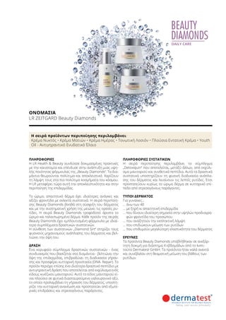 BEAUTY
DIAMONDS
DAILY CARE
ΠΛΗΡΟΦΟΡΊΕΣ	
Η LR Health  Beauty συνδύασε δοκιμασμένες πρακτικές
με την καινοτομία και επένδυσε στην ανάπτυξη μιας υψη-
λής ποιότητας φόρμουλας της „Beauty Diamonds“. Τα δια-
μάντια θεωρούνται πολύτιμα και αποκλειστικά. Χαρίζουν
τη λάμψη τους στα πιο πολύτιμα κοσμήματα του κόσμου.
Η LR μεταφέρει τώρα αυτή την αποκλειστικότητα και στην
περιποίηση της επιδερμίδας.
Το ώριμο, απαιτητικό δέρμα έχει ιδιαίτερες ανάγκες και
αξίζει φροντίδα με εκλεκτά συστατικά. Η σειρά περιποίη-
σης Beauty Diamonds βοηθά στη σύσφιξη του δέρματος
και με την συστηματική χρήση της μειώνει τις ορατές ρυ-
τίδες. Η σειρά Beauty Diamonds τροφοδοτεί άριστα το
ώριμο και ταλαιπωρημένο δέρμα. Κάθε προϊόν της σειράς
Beauty Diamonds έχει εμπλουτισμένη φόρμουλα με ιδιαί-
τερα συμπλέγματα δραστικών συστατικών.
Η σύνθεση των συστατικών „Diamond Sirt“ στηρίζει τους
φυσικούς μηχανισμούς ανάπλασης του δέρματος και βελ-
τιώνει την όψη του.
ΔΡΑΣΗ
Ένα κορυφαίο σύμπλεγμα δραστικών συστατικών - ένας
συνδυασμός που βασίζεται στα διαμάντια - βελτιώνει την
όψη της επιδερμίδας, επιβραδύνει τη διαδικασία γήραν-
σης και προσφέρει κυτταρική προστασία (DNA- Repair). Το
προϊόν περιέχει επίσης ένα ιδιαίτερα δραστικό πεπτίδιο με
αντιγηραντική δράση που αποτελείται από εκχύλισμα ενός
είδους κινέζικου μανιταριού. Αυτό το είδος μανιταριού εί-
ναι πλούσιο σε φυτικά διασταυρούμενο υαλουρονικό οξύ,
το οποίο προλαμβάνει τη γήρανση του δέρματος, υποστη-
ρίζει την κυτταρική ανανέωση και προστατεύει από εξωτε-
ρικές επιδράσεις και στρεσογόνους παράγοντες.
ΠΛΗΡΟΦΟΡΊΕΣ ΣΥΣΤΑΤΙΚΏΝ
Η σειρά περιποίησης περιλαμβάνει το σύμπλεγμα
„Detoxiquin“ που αποτελείται, μεταξύ άλλων, από εκχύλι-
σμα μανιταριού και συνθετικά πεπτίδια. Αυτά τα δραστικά
συστατικά υποστηρίζουν τη φυσική διαδικασία ανάπλα-
σης του δέρματος και λειαίνουν τις λεπτές ρυτίδες. Έτσι
προστατεύουν κυρίως το ώριμο δέρμα σε κυτταρικό επί-
πεδο από στρεσογόνους παράγοντες.
ΤΎΠΟΙ ΔΈΡΜΑΤΟΣ
Για γυναίκες…
… άνω των 40
… με ξηρή κι απαιτητική επιδερμίδα
… που δίνουν ιδιαίτερη σημασία στην υψηλών προδιαγρα-
φών φροντίδα του προσώπου
… που αναζητούν την εκπληκτική λάμψη
… που επιδιώκουν μείωση των ρυτίδων
… που επιθυμούν μεγαλύτερη ελαστικότητα του δέρματος
ΈΡΕΥΝΕΣ
Τα προϊόντα Beauty Diamonds υποβλήθηκαν σε ανεξάρ-
τητη δοκιμή για διάστημα 4 εβδομάδων από το Ινστι-
τούτο Dermatest GmbH. Τα προϊόντα ήταν καλά ανεκτά
και συνέβαλαν στη θεαματική μείωση του βάθους των
ρυτίδων.
Η σειρά προϊόντων περιποίησης περιλαμβάνει:
Κρέμα Νυκτός • Κρέμα Ματιών • Κρέμα Ημέρας • Τονωτική Λοσιόν • Πλούσια Εντατική Κρέμα • Youth
Oil - Αντιγηραντικό Ενυδατικό Έλαιο
ΟΝΟΜΑΣΊΑ	
LR ZEITGARD Beauty Diamonds
 