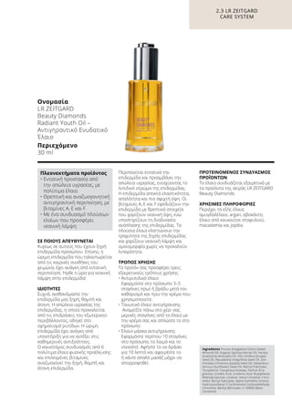 ΣΕ ΠΟΙΟΥΣ ΑΠΕΥΘΥΝΕΤΑΙ
Kυρίως σε αυτούς που έχουν ξηρή
επιδερμίδα προσώπου. Επίσης, η
ώριμη επιδερμίδα που ταλαιπωρείται
από τις καιρικές συνθήκες του
χειμώνα, έχει ανάγκη από εντατική
περιποίηση. Ήρθε η ώρα για νεανική
λάμψη στην επιδερμίδα!
ΙΔΙΟΤΗΤΕΣ
Συχνά, αισθανόμαστε την
επιδερμίδα μας ξηρή, θαμπή και
άτονη. Η απώλεια υγρασίας της
επιδερμίδας, η οποία προκαλείται
από τις επιδράσεις του εξωτερικού
περιβάλλοντος, οδηγεί στο
σχηματισμό ρυτίδων. Η ώριμη
επιδερμίδα έχει ανάγκη από
υποστήριξη για να αντέξει στις
καθημερινές αντιξοότητες.
Ο καινοτόμος συνδυασμός από 6
πολύτιμα έλαια φυσικής προέλευσης
και επιλεγμένες βιταμίνες
αναζωογονεί την ξηρή, θαμπή και
άτονη επιδερμίδα.
Περιποιείται εντατικά την
επιδερμίδα και προαμβάνει την
απώλεια υγρασίας, ενισχύοντας το
λιπιδικό στρώμα της επιδερμίδας.
Η επιδερμίδα αποκτά ελαστικότητα,
απαλότητα και πιο σφιχτή όψη. Οι
βιταμίνες Α, Ε και F εφοδιάζουν την
επιδερμίδα με θρεπτικά στοιχεία
που χαρίζουν νεανική όψη, ενώ
υποστηρίζουν τη διαδικασία
ανάπλασης της επιδερμίδας. Τα
πλούσια έλαια ελαττώνουν την
τραχύτητα της ξηρής επιδερμίδας
και χαρίζουν νεανική λάμψη και
ομοιομορφία χωρίς να προκαλούν
λιπαρότητα.
ΤΡΟΠΟΣ ΧΡΗΣΗΣ
Το προϊόν σας προσφέρει τρεις
εξαιρετικούς τρόπους χρήσης:
• Αντιρυτιδικό έλαιο
Εφαρμόστε στο πρόσωπο 3–5
σταγόνες πρωί ή βράδυ μετά τον
καθαρισμό και πριν την κρέμα που
χρησιμοποιείτε.
• Τονωτικό έλαιο αντιγήρανσης
Αναμείξτε πάνω στο χέρι σας
μερικές σταγόνες από το έλαιο με
την κρέμα σας και απλώστε το στο
πρόσωπο
• Έλαιο-μάσκα αντιγήρανσης
Εφαρμόστε περίπου 10 σταγόνες
στο πρόσωπο, το λαιμό και το
ντεκολτέ. Αφήστε το να δράσει
για 10 λεπτά και αφαιρέστε το
ή κάντε απαλό μασάζ μέχρι να
απορροφηθεί.
ΠΡΟΤΕΙΝΟΜΕΝΟΣ ΣΥΝΔΥΑΣΜΟΣ
ΠΡΟΪΟΝΤΩΝ
Το έλαιο συνδυάζεται εξαιρετικά με
τα προϊόντα της σειράς LR ZEITGARD
Beauty Diamonds.
ΧΡΗΣΙΜΕΣ ΠΛΗΡΟΦΟΡΙΕΣ
Περιέχει τα εξής έλαια:
αμυγδαλέλαιο, argan, αβοκάντο,
έλαιο από κουκούτσι σταφυλιού,
macadamia και jojoba.
2.3 LR ZEITGARD
CARE SYSTEM
Ονομασία	
LR ZEITGARD
Beauty Diamonds
Radiant Youth Oil –
Αντιγηραντικό Ενυδατικό
Έλαιο
Περιεχόμενο	
30 ml
Ingredients Prunus Amygdalus Dulcis (Sweet
Almond) Oil, Argania Spinosa Kernel Oil, Persea
Gratissima (Avocado) Oil, Vitis Vinifera (Grape)
Seed Oil, Macadamia Integrifolia Seed Oil, Sim-
mondsia Chinensis (Jojoba) Seed Oil, Helianthus
Annuus (Sunflower) Seed Oil, Retinyl Palmitate,
Tocopherol, Tocopheryl Acetate, Parfum (Fra-
grance), Linoleic Acid, Linolenic Acid, Butylphenyl
Methylpropional, Linalool, Hexyl Cinnamal, Citro-
nellol, Benzyl Salicylate, Alpha-Isomethyl Ionone,
Hydroxyisohexyl 3 Cyclohexene Carboxaldehyde,
Limonene, Benzyl Benzoate, CI 40800 (Beta-
Carotene)
Πλεονεκτήματα προϊόντος
• Εντατική προστασία από
την απώλεια υγρασίας, με
πολύτιμα έλαια
• Θρεπτική και αναζωογονητική
αντιγηραντική περιποίηση, με
βιταμίνες Α, Ε και F
• Με ένα συνδυασμό πλούσιων
ελαίων που προσφέρει
νεανική λάμψη
 