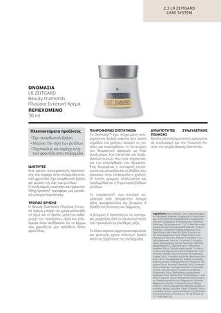 2.3 LR ZEITGARD
CARE SYSTEM
ΟΝΟΜΑΣΊΑ	
LR ZEITGARD
Beauty Diamonds
Πλούσια Εντατική Κρέμα
ΠΕΡΙΕΧΌΜΕΝΟ	
30 ml
Ingredients Aqua (Water), Coco-Caprylate/Capra-
te, Ethylhexyl Stearate, Polyglyceryl-3 Polyricinole-
ate, HDI/Trimethylol Hexyllactone Crosspolymer,
Glycerin, Polyglyceryl-3 Diisostearate, Ethylhexyl
Palmitate, Octyldodecanol, C12-15 Alkyl Benzoate,
Neopentyl Glycol Dicaprylate/Dicaprate, Tridecyl
Stearate, Tocopheryl Acetate, Magnesium Sul-
fate, Pistacia Vera Seed Oil, Rosa Canina Fruit
Oil, Butyrospermum Parkii (Shea Butter) Fruit,
Magnesium Stearate, Tridecyl Trimellitate, Cera
Alba (Beeswax), Lecithin, Ceramide 2, Phospho-
lipids, Sphingolipids, Retinyl Palmitate, Palmitoyl
Hexapeptide-12, Caprylic/Capric Triglyceride,
Butylene Glycol, Sodium Hyaluronate, Chondrus
Crispus (Carrageenan), Parfum (Fragrance), Silica
Dimethyl Silylate, Diamond Acetyl Pentapeptide
Coated Silica, Tremella Fuciformis (Mushroom) Ex-
tract, Ferric Hexapeptide-35, Sodium Levulinate,
Sodium Anisate, Phenoxyethanol, Tribehenin, He-
xylene Glycol, Ascorbyl Palmitate, Ethyl Linoleate,
Ethyl Linolenate, Hydrogenated Palm Glycerides
Citrate, Caprylyl Glycol, Tocopherol, Arachidyl
Propionate, Silica, Diethylhexyl Syringylidene
Malonate, Ethyl Oleate, PEG-10 Phytosterol, Lactic
Acid, Propylene Glycol, Methylchloroisothiazolino-
ne, Methylisothiazolinone, Magnesium Chloride,
Magnesium Nitrate, Triethylene Glycol, Benzyl
Alcohol, Linalool, Butylphenyl Methylpropional, Ci-
tronellol, Benzyl Salicylate, Hexyl Cinnamal, Alpha-
Isomethyl Ionone, Hydroxyisohexyl 3-Cyclohexene
Carboxaldehyde, Limonene, CI 19140 (Yellow 5),
CI 17200 (Red 33)
ΙΔΙΌΤΗΤΕΣ
Ένα προϊόν αντιγηραντικής περιποίη-
σης που παρέχει στην επιδερμίδα εντα-
τική φροντίδα. Έχει ανορθωτική δράση
και μειώνει την όψη των ρυτίδων.
ΟσυνδυασμόςceramidesκαιHyaluronic
Filling Spheres®
προσφέρει μια μοναδι-
κή εμπειρία περιποίησης.
ΤΡΌΠΟΣ ΧΡΉΣΗΣ
Η Beauty Diamonds Πλούσια Εντατι-
κή Κρέμα μπορεί να χρησιμοποιηθεί
το πρωί και το βράδυ μετά τον καθα-
ρισμό του προσώπου, αλλά και ενδι-
άμεσα, όταν αισθάνεστε ότι το δέρμα
σας χρειάζεται μια πρόσθετη δόση
φροντίδας.
ΠΛΗΡΟΦΟΡΊΕΣ ΣΥΣΤΑΤΙΚΏΝ
Το DermaxylTM
έχει στοχευμένη αντι-
γηραντική δράση ενάντια στα ορατά
σημάδια του χρόνου: λειαίνει τις ρυ-
τίδες και επανορθώνει τη λειτουργία
του δερματικού φραγμού με έναν
συνδυασμό δύο Ceramide και διαβι-
βαστών ουσιών που είναι σημαντικές
για την επανόρθωση του δέρματος.
Έτσι διεγείρεται η κυτταρική επικοι-
νωνία και μετριάζονται οι βλάβες που
προκαλεί στην επιδερμίδα ο χρόνος.
Οι λεπτές γραμμές απαλύνονται και
προλαμβάνεται η δημιουργία βαθιών
ρυτίδων.
Το Lipodermol®
, ένα λιπιδικό σύ-
μπλεγμα από απαραίτητα λιπαρά
οξέα, φωσφολιπίδια και βιταμίνη A
βοηθά στη λείανση του δέρματος.
Η βιταμίνη E προστατεύει τις κυτταρι-
κές μεμβράνες από το οξειδωτικό στρες
που προκαλούν οι ελεύθερες ρίζες.
Τα έλαια καρπών αγριοτριανταφυλλιάς
και φιστικιάς έχουν πολύτιμη δράση
κατά της ξηρότητας της επιδερμίδας.
ΔΥΝΑΤΌΤΗΤΕΣ ΣΥΝΔΥΑΣΤΙΚΉΣ
ΠΏΛΗΣΗΣ
Άριστα αποτελέσματα επιτυγχάνονται
σε συνδυασμό και την Τονωτική Λο-
σιόν της σειράς Beauty Diamonds.
Πλεονεκτήματα προϊόντος
•	Έχει ανορθωτική δράση
•	Μειώνει την όψη των ρυτίδων
•	Περιποιείται και παρέχει εντα-
τική φροντίδα στην επιδερμίδα
 