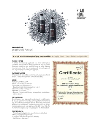 PLATI
NUM
DAILY CARE
ΟΝΟΜΑΣΊΑ	
LR ZEITGARD Platinum
Η σειρά προϊόντων περιποίησης περιλαμβάνει: Anti-Aging Κρέμα • Κρέμα Gel Express Eye Cooler
ΠΛΗΡΟΦΟΡΊΕΣ	
Η τέλεια προσεγμένη εμφάνιση δεν είναι πλέον μόνο
υπόθεση των γυναικών. Η σειρά Platinum περιλαμβάνει
δραστικά προϊόντα που συνδυάζονται με απλά βήματα
περιποίησης. Είναι ένα αποκλειστικό, αποτελεσματικό
σετ περιποίησης για καθημερινή χρήση.
ΤΎΠΟΙ ΔΈΡΜΑΤΟΣ
Αποκλειστική φροντίδα για το ταλαιπωρημένο ανδρικό
δέρμα - κατάλληλο για κάθε τύπο επιδερμίδας.
ΔΡΆΣΗ
Το Platinum Matrix-em®
:
•	Είναι ένα συνθετικό πεπτίδιο
•	Βελτιώνει την ελαστικότητα
•	Διεγείρει τη σύνθεση κολλαγόνου I και II
•	Ενυδατώνει την επιδερμίδα
•	Μειώνει τις ρυτίδες
•	Έρευνες έχουν αποδείξει την αντιρυτιδική και ενυδατι-
κή του δράση
ΠΙΣΤΟΠΟΊΗΣΗ
Στο „Platinum von Marcus Schenkenberg“ της LR Health
 Beauty Systems GmbH έχει απονεμηθεί πιστοποιητικό
της BSB καθώς προκρίθηκε στην 3η
θέση στην κατηγορία
«Καινοτόμα καλλυντικά προϊόντα» στα βραβεία καινο-
τομίας καλλυντικών και πρώτων υλών 2010 της BSB. Το
πιστοποιητικό φέρει την υπογραφή του Dr. Riedel (BSB).
ΠΡΟΤΕΡΉΜΑΤΑ
•	Αποτελεσματική φροντίδα αποκλειστικά για άνδρες
•	Απλή και γρήγορη εφαρμογή
•	Προϊόντα που καλύπτουν κάθε ανάγκη
•	Με Platinum Matrix-em®
 