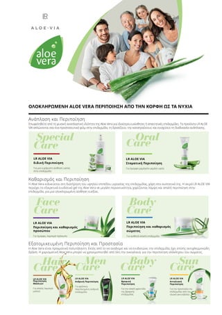 Baby
Care	Hair
Care
	Men
Care
	Sun
Care
LR ALOE VIA
Αντηλιακή
Περιποίηση
Για την προστασία της
επιδερμίδας από την
ηλιακή ακτινοβολία
LR ALOE VIA
Ανδρική Περιποίηση
Για φρέσκια,
περιποιημένη ανδρική
επιδερμίδα
LR ALOE VIA
Περιποίηση
Μαλλιών
Για απαλά, λαμπερά
μαλλιά
LR ALOE VIA
Βρεφική
Περιποίηση
Για την απαλή φροντίδα
της βρεφικής
επιδερμίδας
Εξατομικευμένη Περιποίηση και Προστασία
Η Aloe Vera είναι πραγματικά πολυτάλαντη. Εκτός από το να αναδομεί και να ενυδατώνει την επιδερμίδα, έχει επίσης αντιφλεγμονώδη
δράση. Η χαρισματική Aloe Vera μπορεί να χρησιμοποιηθεί από όλη την οικογένεια, για την περιποίηση ολόκληρου του σώματος.
LR ALOE VIA
Περιποίηση και καθαρισμός
προσώπου
Για όμορφο, λαμπερό πρόσωπο
LR ALOE VIA
Περιποίηση και καθαρισμός
σώματος
Για αισθητά απαλή επιδερμίδα
Καθαρισμός και Περιποίηση
Η Aloe Vera ειδικεύεται στη διατήρηση του υψηλού επιπέδου υγρασίας της επιδερμίδας, χάρη στα συστατικά της. Η σειρά LR ALOE VIA
περιέχει το εξαιρετικά ενυδατικό gel της Aloe Vera σε μεγάλη περιεκτικότητα, χαρίζοντας λάμψη και απαλή περιποίηση στην
επιδερμίδα, για μια ολοκληρωμένη αίσθηση ευεξίας.
Special
Care
Face
Care
Body
Care
	Oral
Care
LR ALOE VIA
Στοματική Περιποίηση
Για όμορφο χαμόγελο γεμάτο υγεία
LR ALOE VIA
Ειδική Περιποίηση
Για μια ευχάριστη αίσθηση υγείας
στην επιδερμίδα
Ανάπλαση και Περιποίηση
Επωφεληθείτε από τη φυσική αναπλαστική ιδιότητα της Aloe Vera για ιδιαίτερα ευαίσθητες ή απαιτητικές επιδερμίδες. Τα προϊόντα LR ALOE
VIA απλώνονται σαν ένα προστατευτικό φιλμ στην επιδερμίδα, τη δροσίζουν, την καταπραΰνουν, και ενισχύουν τη διαδικασία ανάπλασης.
ΟΛΟΚΛΗΡΩΜΕΝΗ ALOE VERA ΠΕΡΙΠΟΙΗΣΗ ΑΠΟ ΤΗΝ ΚΟΡΦΗ ΩΣ ΤΑ ΝΥΧΙΑ
 