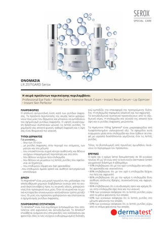 SEROX
SPECIAL CARE
ΟΝΟΜΑΣΊΑ	
LR ZEITGARD Serox
ΠΛΗΡΟΦΟΡΊΕΣ	
Η απόλυτη αντιρυτιδική λύση κατά των ρυτίδων έκφρα-
σης. Τα προϊόντα περιποίησης της σειράς Serox χαλαρώ-
νουν τους μύες του δέρματος και μπορούν να εμποδίσουν
τον σχηματισμό ρυτίδων έκφρασης. Η υψηλή συγκέντρω-
ση δραστικών συστατικών μειώνει τις λεπτές ρυτίδες. Το
χαμόγελό σας αποκτά φυσική, καθαρή έκφραση και η όψη
σας είναι θεαματικά πιο νεανική.
ΤΎΠΟΙ ΔΈΡΜΑΤΟΣ
Για γυναίκες…
… άνω των 35 ετών
… με ρυτίδες έκφρασης στην περιοχή του στόματος, των
ματιών και στο μέτωπο
… που επισκέπτονται συχνά κέντρο αισθητικής και θέλουν
να έχουν επαγγελματική περιποίηση και στο σπίτι
… που θέλουν να έχουν λεία επιδερμίδα
… που θέλουν να μειώσουν τις λεπτές ρυτίδες που οφείλο-
νται σε ξηρότητα
… που επιθυμούν λάμψη και όψη φρεσκάδας
..που επιθυμούν άμεσα ορατό και αισθητό αντιγηραντικό
αποτέλεσμα
ΔΡΆΣΗ
Το Argireline®
είναι μια μικρή πρωτεΐνη που μπλοκάρει την
απελευθέρωση χημικών διαβιβαστών ουσιών από τα νευ-
ρικά άκρα (συνάψεις) προς τις νευρικές οδούς, χαλαρώνο-
ντας έτσι προσωρινά τους μύες. Έτσι τα νευρικά και τα μυ-
ϊκά κύτταρα δεν επικοινωνούν κατά κάποιον τρόπο μεταξύ
τους. Οι μύες του προσώπου χαλαρώνουν και ελαττώνεται
ο σχηματισμός ρυτίδων έκφρασης.
ΠΛΗΡΟΦΟΡΊΕΣ ΣΥΣΤΑΤΙΚΏΝ
Το Ameliox®
είναι ένα σύμπλεγμα λιποσωμάτων που απο-
τελείται από καρνοσίνη και αντιοξειδωτικά. Το Ameliox®
επικάθεται ανάμεσα στις σπειροειδείς ίνες κολλαγόνου και
φροντίζει όλες οι ίνες να έχουν ευθυγραμμισμένη διάταξη,
ενώ εμποδίζει την επαναφορά της προηγούμενης διάτα-
ξης. Η επιδερμίδα παραμένει ελαστική και πιο σφριγηλή.
Τα αντιοξειδωτικά συστατικά προστατεύουν από το οξει-
δωτικό στρες. Η επιδερμίδα στο σύνολό της αποκτά λεία
όψη και οι ρυτίδες έκφρασης μειώνονται.
Τα Hyaluronic Filling Spheres®
είναι μικροσφαιρίδια από
λυοφιλοποιημένο υαλουρονικό οξύ. Τα σφαιρίδια αυτά
εισχωρούν μέσα στην επιδερμίδα και όταν έρθουν σε επα-
φή με υγρασία διαστέλλονται γεμίζοντας έτσι τις λεπτές
ρυτίδες.
Τέλος, τα βιοπολυμερή από πρωτεΐνες αμυγδάλου λειαί-
νουν το περίγραμμα του προσώπου.
ΈΡΕΥΝΕΣ
Ο ορός και η κρέμα Serox δοκιμάστηκαν σε 30 γυναίκες
ηλικίας 45 ως 54 ετών από το Ινστιτούτο Dermatest GmbH
για χρονικό διάστημα 4 εβδομάδων.
•	93% επιβεβαιώνει ότι με τον ορό η επιδερμίδα ακτινοβο-
λεί φρεσκάδα και νεανικότητα
•	89% επιβεβαιώνει ότι με τον ορό η επιδερμίδα δείχνει
πιο λεία και σφριγηλή
•	86% επιβεβαιώνει ότι με την κρέμα η επιδερμίδα δίνει
αίσθηση απόλυτης θρέψης, συνεκτικότητας και σφριγη-
λότητας
•	86% επιβεβαιώνει ότι ο συνδυασμός ορού και κρέμας δί-
νει στην επιδερμίδα όψη λεία και πιο νεανική
•	76% των γυναικών ανέφεραν ότι οι λεπτές ρυτίδες γύρω
από τα μάτια φαίνονται πιο απαλές
•	69% των γυναικών ανέφεραν ότι οι λεπτές ρυτίδες στο
μέτωπο φαίνονται πιο απαλές
•	69% των γυναικών ανέφεραν ότι οι λεπτές ρυτίδες γύρω
από το στόμα φαίνονται πιο απαλές
Η σειρά προϊόντων περιποίησης περιλαμβάνει:
Professional Eye Pads • Wrinkle Care • Intensive Result Cream • Instant Result Serum • Lip Opimizer
• Instant Skin Perfector
 