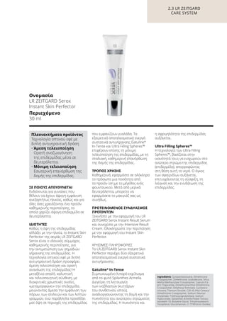 ΣΕ ΠΟΙΟΥΣ ΑΠΕΥΘΥΝΕΤΑΙ
Ενδείκνυται για γυναίκες που
θέλουν να έχουν άψογη εμφάνιση
ανεξαρτήτως ηλικίας, καθώς και για
όλες όσες χρειάζονται ένα προϊόν
καθημερινής περιποίησης, το
οποίο χαρίζει άψογη επιδερμίδα σε
δευτερόλεπτα.
ΙΔΙΟΤΗΤΕΣ
Καθώς η όψη της επιδερμίδας
αλλάζει με την ηλικία, το Instant Skin
Perfector της σειράς LR ZEITGARD
Serox είναι ο ιδανικός σύμμαχος
καθημερινής περιποίησης, για
την αντιμετώπιση των σημαδιών
γήρανσης της επιδερμίδας. Η
τεχνολογία οπτικού εφέ με διπλή
αντιγηραντική δράση προσφέρει
άμεση τελειοποίηση και ορατή
ανανέωση της επιδερμίδας! Η
μεταξένια απαλή, καλυπτική
και τελειοποιητική σύνθεση, με
διακριτικές χρωστικές ουσίες,
«μεταμορφώνει» την επιδερμίδα,
μειώνοντας άμεσα την εμφάνιση των
πόρων, των ατελειών και των λεπτών
γραμμών, ενώ παράλληλα προσδίδει
ματ όψη σε περιοχές της επιδερμίδας
που εμφανίζουν γυαλάδα. Τα
εξαιρετικά αποτελεσματικά ενεργά
συστατικά αντιγήρανσης Gatuline®
In-Tense και Ultra Filling Spheres™
επιφέρουν επίσης τη μόνιμη
τελειοποίηση της επιδερμίδας, με τη
σταδιακή, καθημερινή επανόρθωση
της δομής της επιδερμίδας.
ΤΡΟΠΟΣ ΧΡΗΣΗΣ
Καθημερινά, εφαρμόστε σε ολόκληρο
το πρόσωπο μια ποσότητα από
το προϊόν ίση με το μέγεθος ενός
φουντουκιού. Μετά από μερικά
δευτερόλεπτα, μπορείτε να
εφαρμόσετε το μακιγιάζ σας ως
συνήθως.
ΠΡΟΤΕΙΝΟΜΕΝΟΣ ΣΥΝΔΥΑΣΜΟΣ
ΠΡΟΪΟΝΤΩΝ
Ξεκινήστε με την εφαρμογή του LR
ZEITGARD Serox Instant Result Serum
και συνεχίστε με την Intensive Result
Cream. Ολοκληρώστε την περιποίηση
με την εφαρμογή του Instant Skin
Perfector.
ΧΡΗΣΙΜΕΣ ΠΛΗΡΟΦΟΡΙΕΣ
Το LR ZEITGARD Serox Instant Skin
Perfector περιέχει δύο εξαιρετικά
αποτελεσματικά ενεργά συστατικά
αντιγήρανσης:
Gatuline®
In-Tense
Συμπυκνωμένο λιπαρό εκχύλισμα
από το φυτό Spilanthes Acmella.
Διεγείρει τη λειτουργία
των ινοβλαστών (κυττάρων
του συνθετικού ιστού),
αναδιοργανώνοντας τη δομή και την
πυκνότητα του ανώτερου στρώματος
της επιδερμίδας. Η πυκνότητα και
η σφριγηλότητα της επιδερμίδας
αυξάνεται.
Ultra Filling Spheres™
Η τεχνολογία των Ultra Filling
Spheres™, βασίζεται στην
ικανότητά τους να εισχωρούν στο
ανώτερο στρώμα της επιδερμίδας
(επιδερμίδα), απορροφώντας
στη θέση αυτή το νερό. Ο όγκος
των σφαιριδίων αυξάνεται,
επιτυγχάνοντας τη σύσφιξη, τη
λείανση και την ενυδάτωση της
επιδερμίδας.
2.3 LR ZEITGARD
CARE SYSTEM
Ονομασία
LR ZEITGARD Serox
Instant Skin Perfector
Περιεχόμενο
30 ml
Ingredients Cyclopentasiloxane, Dimethicone
Crosspolymer, Dimethicone, Isododecane, Silica,
Methyl Methacrylate Crosspolymer, Caprylic/Ca-
pric Triglyceride, Dimethicone/Vinyl Dimethicone
Crosspolymer, Ethylhexyl Palmitate, Cyclotetra-
siloxane, Titanium Dioxide, C30-45 Alkyl Cetearyl
Dimethicone Crosspolymer, Sodium Stearoyl
Glutamate, Triethoxycaprylylsilane, Sodium
Hyaluronate, Spilanthes Acmella Flower Extract,
Isoceteth-10, Butylene Glycol, Trihydroxystearin,
Tocopherol, Glucomannan, CI 77491(Iron Oxides)
Πλεονεκτήματα προϊόντος
Τεχνολογία οπτικού εφέ με
διπλή αντιγηραντική δράση
• Άμεση τελειοποίηση
Ορατή αναζωογόνηση
της επιδερμίδας μέσα σε
δευτερόλεπτα.
• Μόνιμη τελειοποίηση
Εσωτερική επανόρθωση της
δομής της επιδερμίδας.
 