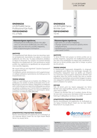 Πλεονεκτήματα προϊόντος
•	Επαγγελματικά επιθέματα ματιών που φέρ-
νουν το ινστιτούτο αισθητικής στο σπίτι σας
•	Δίνει όψη πιο λεία στις ρυτίδες έκφρασης
•	Από λυοφιλοποιημένο κολλαγόνο
Πλεονεκτήματα προϊόντος
•	Δρα κατά των ρυτίδων έκφρασης
•	Περιέχει δραστικά συστατικά υψηλής αποτε-
λεσματικότητας
•	Αποδεδειγμένη αποτελεσματικότητα
(Dermatest GmbH)
2.3 LR ZEITGARD
CARE SYSTEM
ΙΔΙΌΤΗΤΕΣ
Το Serox Wrinkle Care μειώνει τις λεπτές ρυτίδες και τις
ρυτίδες έκφρασης. Σχηματίζει ένα σταθεροποιητικό φιλμ
που δίνει στην επιδερμίδα πιο σφιχτή όψη. Κατάλληλο ει-
δικά για τις λεπτές ρυτίδες γύρω από το στόμα, τα μάτια
και στο μέτωπο.
ΤΡΌΠΟΣ ΧΡΉΣΗΣ
Ο δοσομετρικός μηχανισμός εξασφαλίζει τη στοχευμέ-
νη εφαρμογή μιας δόσης στις αντίστοιχες περιοχές της
επιδερμίδας. Εφαρμόστε πρωί και βράδυ μια σταγόνα
του εντατικού συμπυκνωμένου διαλύματος Wrinkle Care
απευθείας πάνω στις λεπτές ρυτίδες πριν από το προϊόν
καθημερινής περιποίησης και χτυπήστε ελαφρά. Αν χρεια-
στεί, εφαρμόστε πρόσθετη δόση στις αντίστοιχες περιοχές
κατά τη διάρκεια της ημέρας.
ΈΡΕΥΝΕΣ
Ήδη 30 λεπτά μετά την πρώτη εφαρμογή του Serox
Wrinkle Care παρατηρήθηκε μείωση του βάθους των ρυ-
τίδων κατά 27,34%.*
*	 Δοκιμή του Wrinkle Filler σε 5 γυναίκες ηλικίας 40 έως
50 ετών από το Ινστιτούτο Dermatest GmbH για χρονικό
διάστημα 4 εβδομάδων τον Ιούνιο του 2009.
ΔΥΝΑΤΌΤΗΤΕΣ ΣΥΝΔΥΑΣΤΙΚΉΣ ΠΏΛΗΣΗΣ
Άριστα αποτελέσματα επιτυγχάνονται σε συνδυασμό με
την Κρέμα Intensive Result Cream και τον Ορό Instant
Result Serum της σειράς Serox.
ΙΔΙΌΤΗΤΕΣ
Τα επαγγελματικά Pads Mατιών είναι ένα καινοτόμο προϊ-
όν αντιγηραντικής περιποίησης που φέρνει το ινστιτούτο
αισθητικής στο σπίτι σας. Τα μόρια κολλαγόνου βοηθούν
το δέρμα να δεσμεύσει την υγρασία, ενώ φυσικά πεπτίδια
διεγείρουν την αναγέννησή του. Έτσι μειώνονται οι λεπτές
ρυτίδες που οφείλονται σε αφυδάτωση και αντιμετωπίζο-
νται οι ρυτίδες έκφρασης.
Με ενεργό διάλυμα από Argireline®
, Gatuline Expression®
και υαλουρονικό οξύ.
Τα επιθέματα ματιών αποτελούνται από λυοφιλοποιημέ-
νο καθαρό κολλαγόνο. Εμποτίζονται στο διάλυμα για την
ενεργοποίησή τους.
ΤΡΌΠΟΣ ΧΡΉΣΗΣ
Πιέστε το υγρό διάλυμα για να περάσει στον θάλαμο του
επιθέματος και ανοίξτε τη διπλή συσκευασία όταν τα επι-
θέματα έχουν εμποτιστεί πλήρως. Εφαρμόστε τα επιθέματα
από τη λεία πλευρά τους πάνω στην επιδερμίδα των ματιών
και αφήστε να δράσουν για 15 λεπτά. Μετά την εφαρμογή η
επιδερμίδα αποκτά όψη φρέσκια και περιποιημένη. Χρησι-
μοποιήστε τα επιθέματα κάθε εβδομάδα.
ΔΥΝΑΤΌΤΗΤΕΣ ΣΥΝΔΥΑΣΤΙΚΉΣ ΠΏΛΗΣΗΣ
Άριστα αποτελέσματα επιτυγχάνονται σε συνδυασμό με
την Intensive Result Cream και τον Oρό Instant Result
Serum της σειράς Serox.
Ingredients Aqua (Water), Glycerin, Dimethyl Isosorbide, Sodium Lactate,
Acetyl Hexapeptide-8, Acmella Oleracea Extract, Sodium Hyaluronate,
Alcohol, Caprylyl Glycol, Phenoxyethanol, Ethylhexylglycerin Ingredients
Collagen Pads: Collagen, Rayon, Paraffin, Hydrogenated Rosin, Hydrogenated
Polyisobutene, PPG-15 Stearyl Ether, PEG-40 Sorbitan Peroleate
Ingredients Aqua (Water), Glycerin, Alcohol denat., Silica, Sodium Polysty-
rene Sulfonate, CI 77891 (Titanium Dioxide), Sorghum Bicolor Stalk Juice,
Acrylates/C10-30 Alkyl Acrylate Crosspolymer, Acmella Oleracea Extract,
Acrylates Copolymer, Caprylyl Glycol, Polyimide-1, Acetyl Hexapeptide-8, Par-
fum (Fragrance), Sodium Hyaluronate, VP/Polycarbamyl Polyglycol Ester, Hy-
drolyzed Sesam Protein PG-Propyl Methylsilanediol, CI 77491 (Iron Oxides),
Sodium Hydroxide, Sodium Benzoate, Potassium Sorbate, Phenoxyethanol,
Ethylhexylglycerin
ΟΝΟΜΑΣΊΑ	
LR ZEITGARD Serox
Professional Eye Pads
ΠΕΡΙΕΧΌΜΕΝΟ	
4 x 2 Pads
ΟΝΟΜΑΣΊΑ	
LR ZEITGARD Serox
Wrinkle Care
ΠΕΡΙΕΧΌΜΕΝΟ	
15 ml
 