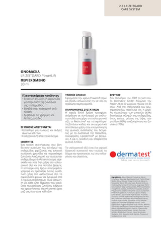 ΣΕ ΠΟΙΟΥΣ ΑΠΕΥΘΥΝΕΤΑΙ
•	Κατάλληλο για γυναίκες και άνδρες
άνω των 20 ετών
•	Για ξηρό και/ή απαιτητικό δέρμα
ΙΔΙΌΤΗΤΕΣ
Ένα προϊόν αντιγήρανσης που βοη-
θά στην ανανέωση των κυττάρων της
επιδερμίδας χαρίζοντάς της εντατική
ενυδατική φροντίδα και περισσότερη
ζωντάνια. Αναζωογονεί και τονώνει την
επιδερμίδα με διπλό αποτέλεσμα: φρε-
σκάδα και λεία όψη χάρη στο υαλου-
ρονικό οξύ και στα πεπτίδια βρώμης.
Η λεπτόρρευστη Kρέμα απορροφάται
γρήγορα και προσφέρει έντονη ενυδά-
τωση χάρη στο υαλουρονικό οξύ, τα
εκχυλίσματα φυκιών και ένα μίγμα από
7 εκχυλίσματα βοτάνων. Είναι κατάλλη-
λη για κάθε τύπο δέρματος που χρειά-
ζεται περισσότερη ζωντάνια, ενέργεια
και σφριγηλότητα. Ιδανική να την έχετε
μαζί σας όταν είστε καθ’ οδόν.
ΤΡΌΠΟΣ ΧΡΉΣΗΣ
Εφαρμόστε την κρέμα PowerLift πρωί
και βράδυ απλώνοντάς την σε όλο το
πρόσωπο ταμποναριστά.
ΠΛΗΡΟΦΟΡΊΕΣ ΣΥΣΤΑΤΙΚΏΝ
Η ταχεία διπλή δράση προσφέρει
ανόρθωση σε συνδυασμό με απόλυ-
τη ενυδάτωση χάρη στο υαλουρονικό
οξύ, το Reductine®
και τα εκχυλίσμα-
τα βοτάνων καθώς και αντιγηραντικό
αποτέλεσμα χάρη στην ενεργοποίηση
της φυσικής ανάπλασης του δέρμα-
τος με τα συστατικά της Reductine,
τοκοφερόλη, Lipodermol®
με βιταμί-
νες A και E, λεκιθίνη και απαραίτητα
φυσικά λιπίδια.
Το υαλουρονικό οξύ είναι ένα ισχυρό
δραστικό συστατικό που τονώνει το
δέρμα και προστατεύει τις ίνες κολλα-
γόνου και ελαστίνης.
ΈΡΕΥΝΕΣ
Τον Οκτώβριο του 2007 το Ινστιτού-
το Dermatest GmbH δοκίμασε την
PowerLift σε 30 γυναίκες ηλικίας 34-45
ετών. Από την επεξεργασία των ερω-
τηματολογίων προέκυψε ότι η μεγά-
λη πλειονότητα των γυναικών (83%)
διαπίστωσε σύσφιξη της επιδερμίδας,
όπως επίσης μείωση της όψης των
ρυτίδων (80%), αναζωογόνηση και ζω-
ντάνια (70%).
2.3 LR ZEITGARD
CARE SYSTEM
ΟΝΟΜΑΣΊΑ	
LR ZEITGARD PowerLift
ΠΕΡΙΕΧΌΜΕΝΟ	
30 ml
Ingredients Aqua (Water), Propylene Glycol,
Ethylhexyl Stearate, Butyrospermum Parkii (Shea)
Butter, Decyl Oleate, Cetearyl Alcohol, Glycerin,
Neopentyl Glycol Diheptanoate, Butylene Glycol,
Hydroxyethyl Urea, Dimethicone, Isopropyl Palmi-
tate, Sodium Stearoyl Glutamate, Phenoxyethanol,
Tocopheryl Acetate, Ammonium Lactate, Sodium
Polyacrylate, Sorbitol, Hexylene Glycol, Carbomer,
Parfum (Fragrance), Humulus Lupulus (Hops)
Cone Extract, Saccharide Hydrolysate, Fructose,
Glucose, Sodium Hydroxide, Hydrolyzed Oat Pro-
tein, Valeriana Officinalis Rhizome/ Root Extract,
Sodium Hyaluronate, Disodium EDTA, Ethylhe-
xylglycerin, Laminaria Digitata Extract, Urea,
Foeniculum Vulgare (Fennel) Fruit Extract, Melissa
Officinalis Leaf Extract, Sodium Benzoate, Viscum
Album (Mistletoe) Extract, Dextrin, Chamomilla
Recutita (Matricaria) Flower Extract, Sucrose,
Achillea Millefolium Extract, Hexyl Nicotinate,
Glutamic Acid, Aspartic Acid, Alanine, Potassium
Sorbate, Citric Acid
Πλεονεκτήματα προϊόντος
•	Εντατική ενυδατική φροντίδα
για περισσότερη ζωντάνια
της επιδερμίδας
•	Βοηθά στην κυτταρική ανά-
πλαση
•	Αμβλύνει τις γραμμές και
λεπτές ρυτίδες
 