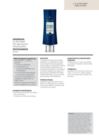 ΣΕ ΠΟΙΟΥΣ ΑΠΕΥΘΥΝΕΤΑΙ
•	Κατάλληλο για γυναίκες και άνδρες
άνω των 20 ετών
•	Για ξηρό και/ή απαιτητικό δέρμα
ΙΔΙΌΤΗΤΕΣ
Το υψηλής ποιότητας έλαιο Jojoba
εφοδιάζει την επιδερμίδα με ενυδά-
τωση και φροντίζει για ένα φρέσκο,
λαμπερό δέρμα. Η Σχιζάνδρα ή αλλιώς
Κινέζικη Μανόλια περιποιείται την
επιδερμίδα και βοηθά στην ανάπλασή
της κατά τη διάρκεια της νύχτας. Οι
δοκιμασμένες ZEITGARD Ultra Filling
Spheres φροντίζουν για μια αποτελε-
σματική αντιρυτιδική θεραπεία.
ΤΡΌΠΟΣ ΧΡΉΣΗΣ
Εφαρμόστε αρκετή ποσότητα δυο
φορές την εβδομάδα πριν το βραδι-
νό ύπνο και αφήστε να δράσει κατά
τη διάρκεια της νύχτας.
ΔΥΝΑΤΌΤΗΤΕΣ ΣΥΝΔΥΑΣΤΙΚΉΣ
ΠΏΛΗΣΗΣ
Η Μάσκα είναι το τέλειο συμπλήρω-
μα για όλα τα προϊόντα περιποίησης
ZEITGARD.
ΣΥΜΒΟΥΛΗ
Εφαρμόστε 20 λεπτά πριν πέσετε για
ύπνο – με αυτό τον τρόπο αποφεύ-
γετε τους ενοχλητικούς λεκέδες στα
σεντόνια.
2.3 LR ZEITGARD
CARE SYSTEM
ΟΝΟΜΑΣΊΑ	
LR ZEITGARD
Anti-Age System
Sleeping Mask
ΠΕΡΙΕΧΌΜΕΝΟ	
50 ml
Ingredients Aqua (Water), Glycerin, Butyrosper-
mum Parkii (Shea) Butter, Dimethicone, Simmond-
sia Chinensis (Jojoba) Seed Oil, Dicaprylyl Ether,
Cetyl Alcohol, Glyceryl Stearate, Cetearyl Alcohol,
Jojoba Esters, Squalane, Isopropyl Palmitate,
Phenoxyethanol, Helianthus Annuus (Sunflower)
Seed Wax, PEG-75 Stearate, Tocopheryl Acetate,
Ethylhexyl Palmitate, Steareth-20, Ceteth-20,
Urea, Trehalose, Acrylates/C10-30 Alkyl Acrylate
Crosspolymer, Tocopherol, Xanthan Gum, Sodium
Hyaluronate, Parfum (Fragrance), Algin, Pullulan,
Saccharide Hydrolysate, Ethylhexylglycerin,
Maltodextrin, Pentylene Glycol, Serine, Acacia
Decurrens Flower Wax, Polyglycerin-3, Sodium
Hydroxide, Trihydroxystearin, Glyceryl Polyacryla-
te, Disodium Phosphate, Caprylyl Glycol, Potassi-
um, Phosphate, Glucomannan, Linalool
Πλεονεκτήματα προϊόντος
• Ένα προϊόν – 3 τρόποι
δράσης
	 1. έντονη ενυδάτωση
	 2. υποστήριξη της
φυσικής ανάπλασης της
επιδερμίδας
	 3. αντιρυτιδικό αποτέλεσμα
για νεανική επιδερμίδα
• Το τέλειο συμπλήρωμα για
καθημερινή φροντίδα σε
κάθε ηλικία
• Απλή και χαλαρωτική δράση
κατά τη διάρκεια της νύχτας
 