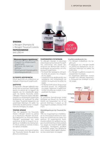 1. 2.
Επιδερμίδα
Χόριο
Υπόδερμα
σαμπουάν
Τονωτική
λοσιόν
ΣΕ ΠΟΙΟΥΣ ΑΠΕΥΘΥΝΕΤΑΙ
Ειδική φροντίδα για ανθρώπους με
πρόωρη, κληρονομική τριχόπτωση.
ΙΔΙΌΤΗΤΕΣ
Το σαμπουάν L-Recapin καθαρίζει απα-
λά και ήπια, με σύστημα. Προετοιμάζει
άριστα τα μαλλιά και το τριχωτό της
κεφαλής για την επακόλουθη εφαρ-
μογή της Eιδικής Tονωτικής Lοσιόν
L-Recapin. Η Tονωτική Lοσιόν L-Recapin
σταματά την κληρονομική τριχόπτωση
διεγείροντας την αιμάτωση της ρίζας
της τρίχας. Τα μαλλιά παραμένουν για
μεγαλύτερο διάστημα στη φάση της
ανάπτυξης και βελτιώνεται η συγκρά-
τηση του στελέχους της τρίχας.
ΤΡΌΠΟΣ ΧΡΉΣΗΣ
Πριν την εφαρμογή της Tονωτικής
Λοσιόν L-Recapin λούστε τα μαλλιά
με το σαμπουάν L-Recapin. Στη συνέ-
χεια εφαρμόστε την Τονωτική Λοσιόν
L-Recapin ομοιόμορφα στα νωπά
μαλλιά και σε όλο το τριχωτό της κε-
φαλής με τη βοήθεια του δοσομετρη-
τή. Κάντε μασάζ με κυκλικές κινήσεις
και αφήστε να δράσει.
Μόνο η συνεχής, συστηματική χρήση
της Τονωτικής Λοσιόν θα φέρει ένα
βέλτιστο αποτέλεσμα.
ΠΛΗΡΟΦΟΡΊΕΣ ΣΥΣΤΑΤΙΚΏΝ
Το L-Recapin περιέχει το καινοτόμο
ειδικό δραστικό συστατικό Procapil®
,
που αποτελείται από ελαϊκό οξύ,
απιγενίνη και Biotinyl-GHK. Αυτός ο
συνδυασμός αντιμετωπίζει την κλη-
ρονομική τριχόπτωση:
•	Το ελαϊκό οξύ προέρχεται από φύλ-
λα ελιάς και μειώνει την υποχώρη-
ση της τρίχας.
•	Η απιγενίνη είναι φλαβονοειδές που
προέρχεται από εσπεριδοειδή και
αυξάνει την αιμάτωση της ρίζας της
τρίχας.
•	Το Biotinyl-GHK (ειδικό βιταμινούχο
πεπτίδιο) μειώνει την υποχώρηση
της τρίχας, παρατείνει τη φάση ανά-
πτυξης της ρίζας και ενισχύει τη συ-
γκράτηση της τρίχας.
ΈΡΕΥΝΕΣ
Το ινστιτούτο DermaTronnier GmbH
διεξήγαγε μια δοκιμή της Τονωτικής
Λοσιόν για λογαριασμό της LR για
χρονικό διάστημα 4 μηνών με 20
συμμετέχοντες (άνδρες ηλικίας 21-60
ετών).
Αποτελέσματα για την Τονωτική Λο-
σιόν:
76% των συμμετεχόντων επιβεβαίω-
σε την αποτελεσματικότητα του προϊ-
όντος και τη βελτίωση του όγκου των
μαλλιών. Οι συμμετέχοντες διαπί-
στωσαν αύξηση του αριθμού των τρι-
χών (πυκνότητα) όπως επίσης αύξηση
των τριχών σε αναγενή φάση (φάση
ανάπτυξης). Ταυτόχρονα μειώθηκε
το ποσοστό τριχών που βρίσκονται
στην τελογενή φάση (φάση αδράνει-
ας στον κύκλο ζωής της τρίχας).
Η μελέτη αποδεικνύει ότι:
•	Το L-Recapin επιβραδύνει την τρι-
χόπτωση
•	Η εφαρμογή του L-Recapin βοηθά
τα μαλλιά να παραμένουν για με-
γαλύτερο διάστημα στη φάση της
ανάπτυξης
•	Το L-Recapin συμβάλλει ενεργά στη
συγκράτηση της τρίχας
•	Το σύμπλεγμα δραστικών ουσιών
Procapil®
του L-Recapin προστατεύ-
ει, δυναμώνει και αναδομεί τη ρίζα
της τρίχας
3. ΦΡΟΝΤΊΔΑ ΜΑΛΛΙΏΝ
ΟΝΟΜΑ	
L-Recapin Shampoo 
L-Recapin Tονωτική Lοσιόν
ΠΕΡΙΕΧΌΜΕΝΟ	
από 200 ml
Ingredients L-Recapin Shampoo:
Aqua (Water), Disodium Laureth Sulfosuccinate,
Sodium Laureth Sulfate, Cocamidopropyl Betaine,
PEG-40 Hydrogenated Castor Oil, PEG-120 Methyl
Glucose Dioleate, Sodium Lauroyl Sarcosinate,
Sodium Lauroyl Glutamate, Sodium Chloride,
Mentha Piperita Oil, Cetrimonium Chloride, Pan-
thenol, Apigenin, Biotinoyl Tripeptide-1, Butylene
Glycol, Oleanolic Acid, Glycoproteine, Polyqua-
ternium-10, Citric Acid, Phenoxyethanol, Benzyl
Alcohol, Tocopherol, Glycerin, Pentylene Glycol,
PPG-26-Buteth-26, Sodium Benzoate, Potassium
Sorbate, Dipotassium Phosphate, Sodium Acetate,
Isopropyl Alcohol, Biotin, Limonene
Ingredients L-Recapin Tonicum:
Aqua (Water), Alcohol denat., Butylene Glycol,
Isopropyl Alcohol, Arginine, Citric Acid, PPG-
26-Buteth-26, PEG-40 Hydrogenated Castor Oil,
Apigenin, Oleanolic Acid, Biotinoyl Tripeptide-1
Πλεονεκτήματα προϊόντος
•	Σταματά την κληρονομική
τριχόπτωση
•	Βελτιώνει τον όγκο των
μαλλιών
•	Επιστημονικά τεκμηριωμένη
αποτελεσματικότητα
TOP-
SELLER
 
