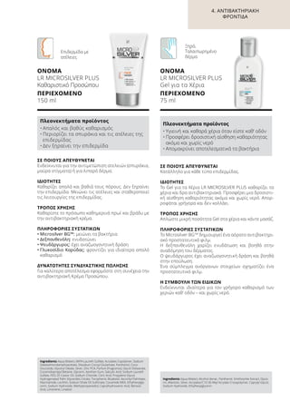 ΣΕ ΠΟΙΟΥΣ ΑΠΕΥΘΥΝΕΤΑΙ
Ενδείκνυται για την αντιμετώπιση ατελειών (σπυράκια,
μαύρα στίγματα) ή για λιπαρό δέρμα.
ΙΔΙΌΤΗΤΕΣ
Καθαρίζει απαλά και βαθιά τους πόρους. Δεν ξηραίνει
την επιδερμίδα. Μειώνει τις ατέλειες και σταθεροποιεί
τις λειτουργίες της επιδερμίδας.
ΤΡΌΠΟΣ ΧΡΉΣΗΣ
Καθαρίστε το πρόσωπο καθημερινά πρωί και βράδυ με
την αντιβακτηριακή κρέμα.
ΠΛΗΡΟΦΟΡΊΕΣ ΣΥΣΤΑΤΙΚΏΝ
•	Μicrosilver BG™: μειώνει τα βακτήρια
•	Δεξπανθενόλη: ενυδατώνει
•	Ψευδάργυρος: έχει αναζωογονητική δράση
•	Γλυκοσίδιο Καρύδας: φροντίζει για ιδιαίτερα απαλό
καθαρισμό
ΔΥΝΑΤΌΤΗΤΕΣ ΣΥΝΔΥΑΣΤΙΚΉΣ ΠΏΛΗΣΗΣ
Για καλύτερο αποτέλεσμα εφαρμόστε στη συνέχεια την
αντιβακτηριακή Κρέμα Προσώπου.
Ingredients Aqua (Water), MIPA-Laureth Sulfate, Acrylates Copolymer, Sodium
Sweetalmondamphoacetate, Disodium Cocoyl Glutamate, Panthenol, Coco-
Glucoside, Glyceryl Oleate, Silver, Zinc PCA, Parfum (Fragrance), Glycol Distearate,
Cocamidopropyl Betaine, Glycerin, Xanthan Gum, Salicylic Acid, Sodium Laureth
Sulfate, PEG-35 Castor Oil, Sodium Chloride, Citric Acid, Propylene Glycol,
Hydrogenated Palm Glycerides Citrate, Tocopherol, Bisabolol, Ascorbyl Palmitate,
Niacinamide, Lecithin, Sodium Shale Oil Sulfonate, Cocamide MEA, Ethylhexylgly-
cerin, Sodium Hydroxide, Methylpropanediol, Caprylhydroxamic Acid, Benzoic
Acid, Limonene, Linalool
Πλεονεκτήματα προϊόντος
•	Απαλός και βαθύς καθαρισμός
•	Περιορίζει τα σπυράκια και τις ατέλειες της
επιδερμίδας
•	Δεν ξηραίνει την επιδερμίδα
ΟΝΟΜΑ	
LR MICROSILVER PLUS
Καθαριστικό Προσώπου
ΠΕΡΙΕΧΌΜΕΝΟ	
150 ml
Επιδερμίδα με
ατέλειες
ΣΕ ΠΟΙΟΥΣ ΑΠΕΥΘΥΝΕΤΑΙ
Κατάλληλο για κάθε τύπο επιδερμίδας.
ΙΔΙΌΤΗΤΕΣ
Το Gel για τα Χέρια LR MICROSILVER PLUS καθαρίζει τα
χέρια και δρα αντιβακτηριακά. Προσφέρει μια δροσιστι-
κή αίσθηση καθαριότητας ακόμα και χωρίς νερό. Απορ-
ροφάται γρήγορα και δεν κολλάει.
ΤΡΌΠΟΣ ΧΡΉΣΗΣ
Απλώστε μικρή ποσότητα Gel στα χέρια και κάντε μασάζ.
ΠΛΗΡΟΦΟΡΊΕΣ ΣΥΣΤΑΤΙΚΏΝ
Το Μicrosilver BGTM
δημιουργεί ένα αόρατο αντιβακτηρι-
ακό προστατευτικό φιλμ.
Η δεξπανθενόλη χαρίζει ενυδάτωση και βοηθά στην
αναδόμηση του δέρματος.
Ο ψευδάργυρος έχει αναζωογονητική δράση και βοηθά
στην επούλωση.
Ένα σύμπλεγμα ανόργανων στοιχείων σχηματίζει ένα
προστατευτικό φιλμ.
Η ΣΥΜΒΟΥΛΉ ΤΩΝ ΕΙΔΙΚΏΝ
Ενδείκνυται ιδιαίτερα για τον γρήγορο καθαρισμό των
χεριών καθ’ οδόν – και χωρίς νερό.
Ingredients	Aqua (Water), Alcohol denat., Panthenol, Smithsonite Extract, Glyce-
rin, Allantoin, Silver, Acrylates/C10-30 Alkyl Acrylate Crosspolymer, Caprylyl Glycol,
Sodium Hydroxide, Ethylhexylglycerin
Πλεονεκτήματα προϊόντος
•	Υγιεινή και καθαρά χέρια όταν είστε καθ‘ οδόν
•	Προσφέρει δροσιστική αίσθηση καθαριότητας
ακόμα και χωρίς νερό
•	Απομακρύνει αποτελεσματικά τα βακτήρια
ΟΝΟΜΑ	
LR MICROSILVER PLUS
Gel για τα Χέρια
ΠΕΡΙΕΧΌΜΕΝΟ	
75 ml
Ξηρό,
Ταλαιπωρημένο
δέρμα
4. ΑΝΤΙΒΑΚΤΗΡΙΑΚΉ
ΦΡΟΝΤΊΔΑ
 