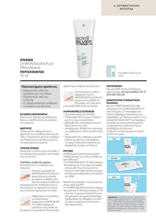 4. ΑΝΤΙΒΑΚΤΗΡΙΑΚΉ
ΦΡΟΝΤΊΔΑ
ΣΕ ΠΟΙΟΥΣ ΑΠΕΥΘΥΝΕΤΑΙ
Ενδείκνυται ιδιαίτερα για ερεθισμένα
δόντια, ευαίσθητα ούλα και κακοσμία
του στόματος.
ΙΔΙΌΤΗΤΕΣ
Προϊόν για τον καθαρισμό και τη
φροντίδα των ευαίσθητων δοντιών και
ούλων. Προστατεύει από την τερηδόνα,
την πλάκα και την ουλίτιδα και μειώνει
την κακοσμία του στόματος.
ΤΡΌΠΟΣ ΧΡΉΣΗΣ
Βουρτσίστε τα δόντια πρωί και βράδυ ή
και ενδιάμεσα αν χρειαστεί, για τουλάχι-
στον δυο λεπτά.
Πρόσθετες συμβουλές χρήσης:
Καταπολέμηση της κακοσμίας του
στόματος:
Απλώστε μια λωρίδα LR
MICROSILVER PLUS Oδοντό-
κρεμα πάνω στη γλώσσα
και αφήστε να δράσει. Έτσι
δρα σαν στοματικό διάλυμα
απομακρύνοντας τα βακτήρια που ευ-
θύνονται για την κακοσμία του στόμα-
τος. Ξεπλύνετε σχολαστικά το στόμα!
Καθαρισμός των μεσοδόντι-
ων διαστημάτων:
Εφαρμόστε LR MICROSILVER
PLUS Oδοντόκρεμα σε
μεσοδόντιο βουρτσάκι και
βουρτσίστε τα μεσοδόντια διαστήματα,
αφήστε λίγο να δράσει και ξεπλύνετε.
Ενδυνάμωση των ούλων:
Εφαρμόστε λίγη LR
MICROSILVER PLUS Oδοντό-
κρεμα με ένα μεσοδόντιο
βουρτσάκι στα ούλα κάνο-
ντας μασάζ. Αφήστε λίγο να δράσει.
ΠΛΗΡΟΦΟΡΊΕΣ ΣΥΣΤΑΤΙΚΏΝ
•	Προστασία κατά της ουλίτιδας
•	Το Μicrosilver BG™: μειώνει τα βακτή-
ρια στη στοματική κοιλότητα
•	Δεξπανθενόλη: καταπραΰνει τα ευαί-
σθητα δόντια και ούλα
•	Ψευδάργυρος: βοηθά στην επούλωση
των ερεθισμένων ούλων και βλεννογό-
νων
•	Υδροξυαπατίτης: αναδομεί το φυσικό
σμάλτο των δοντιών, επανορθώνει
τις τραχιές οδοντικές επιφάνειες και
εξασφαλίζει δυνατά, υγιή δόντια
ΈΡΕΥΝΕΣ
Αποδεδειγμένη αποτελεσματικότητα:
σταθεροποίηση των ούλων σε 90% των
ερωτηθέντων *
*	Η LR MICROSILVER PLUS Oδοντόκρεμα
δοκιμάστηκε σε 10 γυναίκες και άνδρες
ηλικίας από 18 ως 72 ετών από το
Ινστιτούτο Dermatest GmbH για χρονι-
κό διάστημα 4 εβδομάδων τον Απρίλιο
του 2006.
Μείωση της ουλίτιδας / των ματωμένων
ούλων κατά 16,67%*
* Η LR MICROSILVER PLUS Oδοντόκρεμα
δοκιμάστηκε σε 30 άτομα ηλικίας 21-65
ετών που τη χρησιμοποίησαν δυο φο-
ρές ημερησίως για χρονικό διάστημα
4 εβδομάδων τον Νοέμβριο του 2010.
Την έρευνα διεξήγαγε το Ινστιτούτο
Dermatest GmbH.
ΠΙΣΤΟΠΟΊΗΣΗ
Έχει κατατεθεί αίτηση για δίπλωμα
ευρεσιτεχνίας: Αρ. πρωτοκόλλου: DE 10
2010 063 720.3-43
ΔΥΝΑΤΌΤΗΤΕΣ ΣΥΝΔΥΑΣΤΙΚΉΣ
ΠΏΛΗΣΗΣ
Με την LR MICROSILVER PLUS Oδο-
ντόκρεμα και τη LR MICROSILVER PLUS
Οδοντότσιχλα, η LR προσφέρει ένα
πλήρες πρόγραμμα προστασίας που
εξασφαλίζει υγιή δόντια και ούλα. Το συ-
στατικό Μicrosilver BG™ που περιέχουν
τα προϊόντα μειώνει αποτελεσματικά
τα βακτήρια που ευθύνονται για τα
προβλήματα των δοντιών.
Συμβουλή για αποτελεσματική πρόλη-
ψη όλη την ημέρα:
ΟΝΟΜΑ	
LR MICROSILVER PLUS
Οδοντόκρεμα
ΠΕΡΙΕΧΌΜΕΝΟ	
75 ml
Πλεονεκτήματα προϊόντος
•	Προστατεύει από την
τερηδόνα και την πλάκα
•	Προστατεύει από την
ουλίτιδα
•	Ο υδροξυαπατίτης αναδομεί
το σμάλτο των δοντιών
Ευαίσθητα δόντια και
ούλα
ΠΡΩΊ
ΜΕΣΗΜΈΡΙ
ΒΡΆΔΥ
Ingredients Aqua (Water), Sorbitol, Hydrated Silica,
Calcium Hydroxyapatite, Glycerin, Panthenol, Sodium
C14-16 Olefin Sulfonate, Sodium Monofluorophos-
phate, Cellulose Gum, Aroma (Flavor), Zinc Chloride,
Silver, Lauryl Glucoside, Sodium Saccharin, Sodium
Hydroxide, Citric Acid, Limonene, Lactoferrin, Phen-
oxyethanol, Methylparaben, Ethylparaben, CI 77891
(Titanium Dioxide)
 