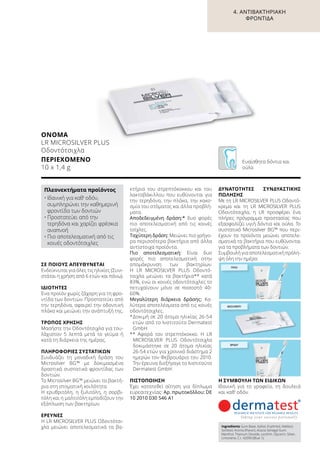 ΠΡΩΊ
ΜΕΣΗΜΈΡΙ
ΒΡΆΔΥ
ΣΕ ΠΟΙΟΥΣ ΑΠΕΥΘΥΝΕΤΑΙ
Ενδείκνυται για όλες τις ηλικίες (Συνι-
στάται η χρήση από 6 ετών και πάνω).
ΙΔΙΌΤΗΤΕΣ
Ένα προϊόν χωρίς ζάχαρη για τη φρο-
ντίδα των δοντιών. Προστατεύει από
την τερηδόνα, αφαιρεί την οδοντική
πλάκα και μειώνει την ανάπτυξή της.
ΤΡΌΠΟΣ ΧΡΉΣΗΣ
Μασήστε την Οδοντότσιχλα για του-
λάχιστον 5 λεπτά μετά το γεύμα ή
κατά τη διάρκεια της ημέρας.
ΠΛΗΡΟΦΟΡΊΕΣ ΣΥΣΤΑΤΙΚΏΝ
Συνδυάζει τη μοναδική δράση του
Μicrosilver BG™ με δοκιμασμένα
δραστικά συστατικά φροντίδας των
δοντιών.
Το Μicrosilver BG™ μειώνει τα βακτή-
ρια στη στοματική κοιλότητα.
Η ερυθριτόλη, η ξυλιτόλη, η σορβι-
τόλη και η μαλτιτόλη εμποδίζουν την
εξάπλωση των βακτηρίων.
ΈΡΕΥΝΕΣ
Η LR MICROSILVER PLUS Oδοντότσι-
χλα μειώνει αποτελεσματικά τα βα-
κτήρια του στρεπτόκοκκου και του
λακτοβάκιλλου που ευθύνονται για
την τερηδόνα, την πλάκα, την κακο-
σμία του στόματος και άλλα προβλή-
ματα.
Αποδεδειγμένη δράση:* δυο φορές
πιο αποτελεσματική από τις κοινές
τσίχλες.
Ταχύτερη δράση: Μειώνει πιο γρήγο-
ρα περισσότερα βακτήρια από άλλα
αντίστοιχα προϊόντα.
Πιο αποτελεσματική: Είναι δυο
φορές πιο αποτελεσματική στην
απομάκρυνση των βακτηρίων.
Η LR MICROSILVER PLUS Oδοντό-
τσιχλα μειώνει τα βακτήρια** κατά
83%, ενώ οι κοινές οδοντότσιχλες το
πετυχαίνουν μόνο σε ποσοστό 40-
60%.
Μεγαλύτερη διάρκεια δράσης: Κα-
λύτερα αποτελέσματα από τις κοινές
οδοντότσιχλες.
*	Δοκιμή σε 20 άτομα ηλικίας 26-54
ετών από το Ινστιτούτο Dermatest
GmbH
** Αφορά τον στρεπτόκοκκο. Η LR
MICROSILVER PLUS Οδοντότσιχλα
δοκιμάστηκε σε 20 άτομα ηλικίας
26-54 ετών για χρονικό διάστημα 2
ημερών τον Φεβρουάριο του 2010.
Την έρευνα διεξήγαγε το Ινστιτούτο
Dermatest GmbH.
ΠΙΣΤΟΠΟΊΗΣΗ
Έχει κατατεθεί αίτηση για δίπλωμα
ευρεσιτεχνίας: Αρ. πρωτοκόλλου: DE
10 2010 030 546 A1
ΔΥΝΑΤΌΤΗΤΕΣ ΣΥΝΔΥΑΣΤΙΚΉΣ
ΠΏΛΗΣΗΣ
Με τη LR MICROSILVER PLUS Οδοντό-
κρεμα και τη LR MICROSILVER PLUS
Οδοντότσιχλα, η LR προσφέρει ένα
πλήρες πρόγραμμα προστασίας που
εξασφαλίζει υγιή δόντια και ούλα. Το
συστατικό Μicrosilver BG™ που περι-
έχουν τα προϊόντα μειώνει αποτελε-
σματικά τα βακτήρια που ευθύνονται
για τα προβλήματα των δοντιών.
Συμβουλή για αποτελεσματική πρόλη-
ψη όλη την ημέρα:
Η ΣΥΜΒΟΥΛΉ ΤΩΝ ΕΙΔΙΚΏΝ
Ιδανική για το γραφείο, τη δουλειά
και καθ’ οδόν.
ΟΝΟΜΑ	
LR MICROSILVER PLUS
Οδοντότσιχλα
ΠΕΡΙΕΧΌΜΕΝΟ	
10 x 1,4 g
Πλεονεκτήματα προϊόντος
•	Ιδανική για καθ‘ οδόν,
συμπληρώνει την καθημερινή
φροντίδα των δοντιών
•	Προστατεύει από την
τερηδόνα και χαρίζει φρέσκια
αναπνοή
•	Πιο αποτελεσματική από τις
κοινές οδοντότσιχλες
Ingredients Gum Base, Xylitol, Erythritol, Maltitol,
Sorbitol, Aroma (Flavor), Acacia Senegal Gum,
Menthol, Titanium Dioxide, Lecithin, Glycerin, Silver,
Limonene, C.I. 42090 (Blue 1).
Ευαίσθητα δόντια και
ούλα
4. ΑΝΤΙΒΑΚΤΗΡΙΑΚΉ
ΦΡΟΝΤΊΔΑ
 