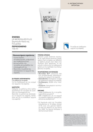 ΣΕ ΠΟΙΟΥΣ ΑΠΕΥΘΥΝΕΤΑΙ
Για μαλλιά με πιτυρίδα.
Για την ξηροδερμία και τον κνησμό
του τριχωτού της κεφαλής.
ΙΔΙΌΤΗΤΕΣ
Καθαρίζει τα μαλλιά με ήπιο τρόπο,
καταπολεμά την πιτυρίδα και εμπο-
δίζει την επανεμφάνισή της.
Φροντίζει τα μαλλιά και καταπραΰ-
νει το τριχωτό της κεφαλής. Κατάλ-
ληλο και για το ευαίσθητο τριχωτό
της κεφαλής!
ΤΡΌΠΟΣ ΧΡΉΣΗΣ
Απλώστε μικρή ποσότητα σαμπου-
άν σε υγρά μαλλιά κάνοντας μασάζ,
αφήστε λίγο να δράσει και ξεβγάλτε
με άφθονο χλιαρό νερό. Χάρη στην
ιδιαίτερα ήπια φόρμουλα, το σα-
μπουάν ενδείκνυται για καθημερινή
χρήση για την πρόληψη της επανεμ-
φάνισης πιτυρίδας.
ΠΛΗΡΟΦΟΡΊΕΣ ΣΥΣΤΑΤΙΚΏΝ
•	Μicrosilver BG™: απλώνεται σαν
ένα αντιβακτηριακό προστατευτι-
κό φιλμ στο τριχωτό της κεφαλής
•	Δεξπανθενόλη: καταπραΰνει το ξηρό
και ερεθισμένο τριχωτό της κεφαλής
•	Ψευδάργυρος: βοηθά στην επού-
λωση
•	Octopirox: δοκιμασμένο αντιπιτυ-
ριδικό συστατικό
ΈΡΕΥΝΕΣ
•	100% επιβεβαιώνει ότι η πιτυρίδα,
εμφανίζεται μειωμένη*
•	80% επιβεβαιώνει ότι το τριχωτό
της κεφαλής εμφανίζει λιγότερη ξη-
ρότητα και ερυθρότητα*
*	Το Σαμπουάν κατά της Πιτυρίδας
δοκιμάστηκε σε 10 άνδρες ηλικίας
22-56 ετών στο χρονικό διάστη-
μα από τον Απρίλιο ως τον Ιούνιο
του 2008. Την έρευνα διεξήγαγε η
Derma Consult GmbH.
ΟΝΟΜΑ	
LR MICROSILVER PLUS
Σαμπουάν Κατά της
Πιτυρίδας
ΠΕΡΙΕΧΌΜΕΝΟ	
150 ml
Πλεονεκτήματα προϊόντος
•	Τριπλή δράση:
αντιβακτηριακό, ρυθμιστικό
και σταθεροποιητικό
•	Αντιμετωπίζει την
πιτυρίδα και εμποδίζει την
επανεμφάνισή της
•	Φροντίζει τα μαλλιά και
καταπραΰνει το τριχωτό της
κεφαλής
Ingredients Aqua (Water), MIPA-Laureth Sulfate,
Disodium Laureth Sulfosuccinate, Cocamidopropyl
Betaine, Zinc PCA, Acrylates Copolymer, Citric Acid,
Potassium Undecylenoyl Hydrolyzed Wheat Protein,
Sodium Lauroyl Glutamate, Disodium Cocoyl Gluta-
mate, Panthenol, Silver, Glycol Distearate, Glycerin,
Laureth-4, Sodium Hydroxide, Polyquaternium-10,
Piroctone Olamine, Menthol, Propylene Glycol, Sodi-
um Chloride, Parfum (Fragrance), Sodium Benzoate,
Linalool, Limonene
Πιτυρίδα και ερεθισμένο
τριχωτό της κεφαλής
4. ΑΝΤΙΒΑΚΤΗΡΙΑΚΉ
ΦΡΟΝΤΊΔΑ
 