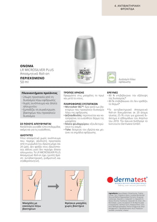 ΣΕ ΠΟΙΟΥΣ ΑΠΕΥΘΥΝΕΤΑΙ
Κατάλληλο για κάθε τύπο επιδερμίδας
ακόμη και για τις ευαίσθητες.
ΙΔΙΌΤΗΤΕΣ
Ήπιο αποσμητικό χωρίς οινόπνευμα
που παρέχει αξιόπιστη προστασία
από τη μυρωδιά του ιδρώτα μέχρι και
24 ώρες. Δεν φράζει τους ιδρωτοποι-
ούς αδένες γιατί δεν περιέχει άλατα
αλουμινίου. Το LR MICROSILVER PLUS
Αποσμητικό Roll-on έχει τριπλή δρά-
ση: αντιβακτηριακή, ρυθμιστική και
σταθεροποιητική.
ΤΡΌΠΟΣ ΧΡΉΣΗΣ
Εφαρμόστε στις μασχάλες το πρωί
και μετά το ντους.
ΠΛΗΡΟΦΟΡΊΕΣ ΣΥΣΤΑΤΙΚΏΝ
•	Μicrosilver BGTM
: δρα κατά των βα-
κτηρίων που προκαλούν δυσοσμία
λόγω της εφίδρωσης
•	Δεξπανθενόλη: περιποιείται και κα-
ταπραΰνει το ευαίσθητο δέρμα της
μασχάλης
•	Άλατα ψευδαργύρου: εξουδετερώ-
νουν τις οσμές
•	Ταλκ: δεσμεύει τον ιδρώτα και μει-
ώνει τα σημάδια εφίδρωσης
ΈΡΕΥΝΕΣ
•	80 % επιβεβαιώνει την εξάλειψη
της δυσοσμίας*
•	80 % επιβεβαιώνει ότι δεν ερεθίζει
το δέρμα*
*	Το αντιβακτηριακό Aποσμητικό
Roll-on δοκιμάστηκε σε 20 άτομα
ηλικίας 25-76 ετών για χρονικό δι-
άστημα 4 εβδομάδων τον Απρίλιο
του 2010. Την έρευνα διεξήγαγε το
Ινστιτούτο Dermatest GmbH.
ΟΝΟΜΑ	
LR MICROSILVER PLUS
Αποσμητικό Roll-on
ΠΕΡΙΕΧΌΜΕΝΟ	
50 ml
Πλεονεκτήματα προϊόντος
•	24ωρη προστασία από τη
δυσοσμία λόγω εφίδρωσης
•	Χωρίς οινόπνευμα και άλατα
αλουμινίου
•	Εμποδίζει τη συγκέντρωση
βακτηρίων που προκαλούν
δυσοσμία
Ingredients Aqua (Water), Dimethicone, Triethyl
Citrate, Talc, Propylene Glycol, Candida Bombicola/
Glucose/Methyl Rapeseedate Ferment, Dicaprylyl
Carbonate, Steareth-2, Ceteareth-12, Steareth-21,
Stearyl Alcohol, Panthenol, Ceteareth-20, Silver, Zinc
Ricinoleate, Lysine, Acrylates/C10-30 Alkyl Acrylate
Crosspolymer, Xanthan Gum, Distearyl Ether, Citric
Acid, Methylpropanediol, Parfum (Fragrance), Ethyl-
hexylglycerin, Caprylhydroxamic Acid, Potassium
Sorbate, Limonene, Linalool
Μασχάλη με
κακοσμία λόγω
βακτηρίων
Φρέσκια μασχάλη
χωρίς βακτήρια
Δυσοσμία λόγω
εφίδρωσης
4. ΑΝΤΙΒΑΚΤΗΡΙΑΚΉ
ΦΡΟΝΤΊΔΑ
 