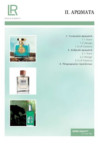 1. Γυναικεία αρώματα
1.1 Stars
1.2 Design
1.3 LR Classics
2. Ανδρικά αρώματα
2.1 Stars
2.2 Design
2.3 LR Classics
3. Πληροφορίες προϊόντων
II. ΑΡΏΜΑΤΑ
 