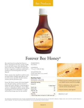 Bee Products
Version 5
Forever Bee Honey®
Bees make honey by traveling from flower to
flower, removing the rich nectar, storing it briefly
to mix with their enzymes, then depositing the
honey in their hives. Throughout the ages, honey
has been recognized as a premium natural food - a
storehouse of nutritional goodness and easily
digested.
Honey contains many ingredients needed to main-
tain good health, including sugars (glucose, fruc-
tose and sucrose), and other minerals, vitamins,
enzymes, proteins and amino acids.
Forever Bee Honey contains only natural ingredi-
ents. This great-tasting, nutritious sweetener is
loaded with nature's goodness, containing approx-
imately 70 calories per tablespoon. Easy to digest
and rich in carbohydrates and the minerals calcium
and phosphorus, Forever Bee Honey is a quick
and nutritious energy source for any occasion!
INGREDIENTS
Pure Honey.
CONTENTS
17.6 oz (1.1 LB.) (0.5 KG)
SUGGESTED USE
Can be eaten alone or as a natural
food sweetener.
Nutrition Facts
Serving Size 1 Tbsp. (21g)
Servings Per Container 24
Amount Per Serving
Calories 70
% Daily Value*
Total Fat 0g 0%
Sodium 0mg 0%
Total Carb. 18g 6%
Sugars 17g
Protein 0g 0%
* Percent Daily Values are based on a 2,000 calorie diet
• Tinted, easy-pour container prevents loss of
any valuable nutrients caused by the sunlight.
• Rich in carbohydrates. Also contains the
minerals calcium and phosphorus
• Natural sweetener, easily digested.
PRODUCT #207
The statements contained herein have not been evaluated by the FDA. The products discussed are not intended to diagnose, mitigate, treat, cure or prevent a specific disease or
class of diseases. You should consult your family physician if you are experiencing a medical problem.
 