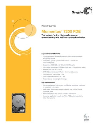 Product Overview


Momentus 7200 FDE               ®


The industry’s first high-performance,
government-grade, self-encrypting hard drive




Key Features and Benefits
    Third-generation of Seagate Secure™ AES hardware-based
•

    encryption engine
    7200-RPM spindle speed with less than 2.3 watts for
•

    read/write power
    Capacities of 320 GB and 160 with 16-MB cache
•

    Ultra-quiet acoustics of 2.3 bels at idle and 2.6 bels during seeks
•

    Internal data rate of 1.1 Gb/s
•

    SATA 3Gbs interface with Native Command Queuing
•

    350 Gs shock tolerance at 2 ms
•

    1000 Gs shock tolerance at 1 ms
•

    Perpendicular recording technology
•


Key Specifications
    Corporate laptops that contain confidential employee, customer
•

    or corporate information
    Field sales, service and support laptops that contain critical
•

    customer data
    Personal laptops that contain sensitive information
•

    Industrial applications such as ATMs, POS systems and other
•

    teller-like systems
 