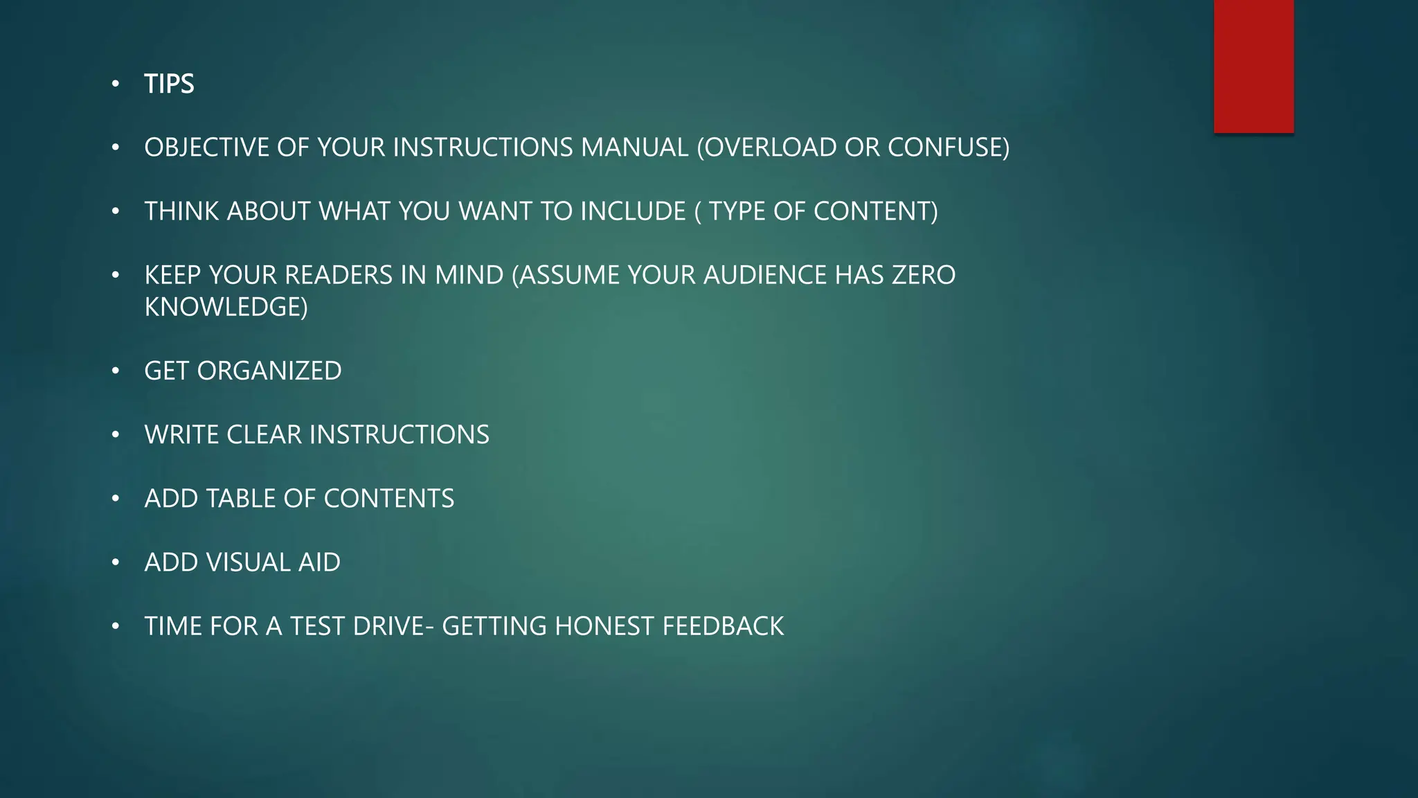 • TIPS
• OBJECTIVE OF YOUR INSTRUCTIONS MANUAL (OVERLOAD OR CONFUSE)
• THINK ABOUT WHAT YOU WANT TO INCLUDE ( TYPE OF CONTENT)
• KEEP YOUR READERS IN MIND (ASSUME YOUR AUDIENCE HAS ZERO
KNOWLEDGE)
• GET ORGANIZED
• WRITE CLEAR INSTRUCTIONS
• ADD TABLE OF CONTENTS
• ADD VISUAL AID
• TIME FOR A TEST DRIVE- GETTING HONEST FEEDBACK
 