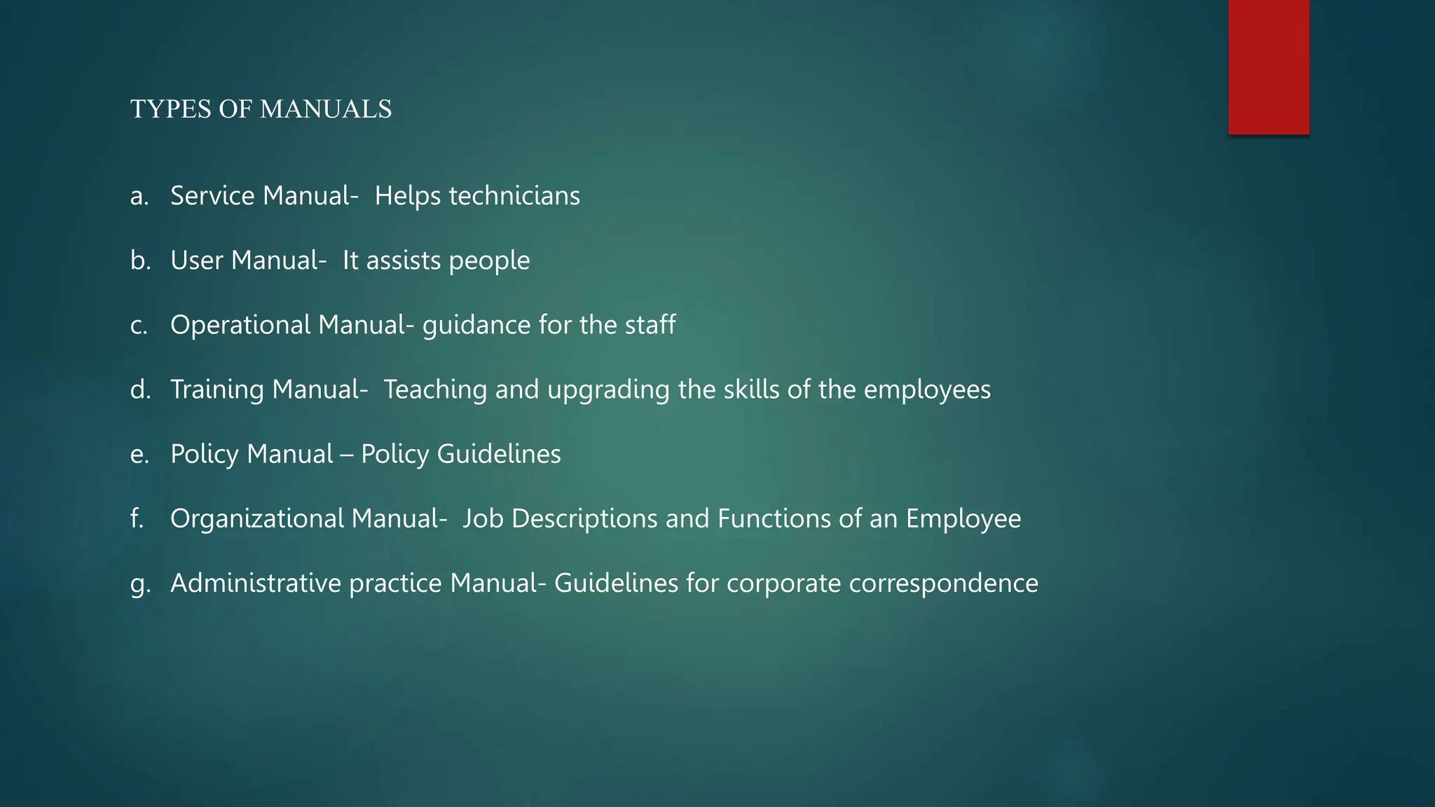 TYPES OF MANUALS
a. Service Manual- Helps technicians
b. User Manual- It assists people
c. Operational Manual- guidance for the staff
d. Training Manual- Teaching and upgrading the skills of the employees
e. Policy Manual – Policy Guidelines
f. Organizational Manual- Job Descriptions and Functions of an Employee
g. Administrative practice Manual- Guidelines for corporate correspondence
 