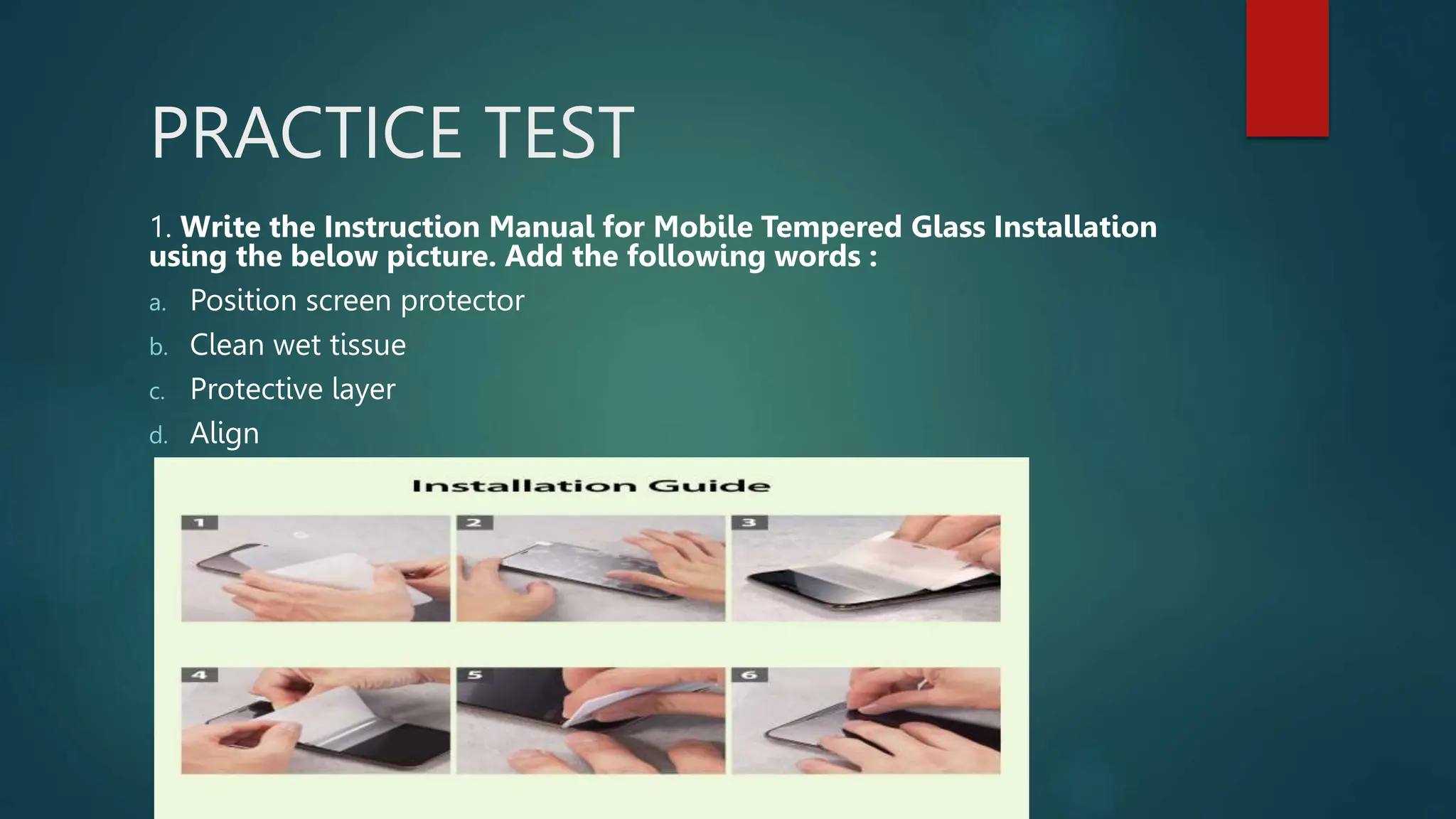 PRACTICE TEST
1. Write the Instruction Manual for Mobile Tempered Glass Installation
using the below picture. Add the following words :
a. Position screen protector
b. Clean wet tissue
c. Protective layer
d. Align
 