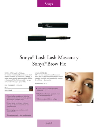 Sonya




                            Sonya® Lush Lash Mascara y
                                 Sonya® Brow Fix
SONYA LUSH LASH MASCARA                                SONYA BROW FIX
Sus pestañas se verán magníficas con nuestro rímel     Déle a sus cejas una apariencia sofisticada con
exclusivo con Sábila que acondiciona y prolonga al     Sonya Brow Fix. Esta transparente fórmula acondi-
mismo tiempo que deja las pestañas suaves, flexibles   cionadora con Sábila es la forma ideal de terminar
y abundantes. El rímel es impermeable y fue espe-      de embellecer y fijar sus cejas.
cialmente formulado para ojos sensibles.
                                                       Brow Fix Clear (172)
DISPONIBLE EN 2 TONOS:
Black                                          170
                                                         • Ayuda a elevar y a acentuar la forma
Brown/Black                                    171         de la ceja.

                                                         • El aplicador ofrece una apariencia precisa
   • Nunca deslize repetidamente la brocha                 que permanece todo el día
     aplicadora del rímel en el tubo, ya que esto
     tiende a que el rímel se seque.                     • Mantiene cejas rebeldes en su lugar

   • 2 capas ligeras son siempre mejor que
     una gruesa. Deje secar un minuto entre                                                                 Black 170
     cada aplicación.

   • Como regla general, cambie de rímel
     mensualmente

   • Fórmula impermeable y súper acondicionadora




                                                                          Versión 5
 