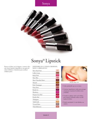 Sonya




                                                      Sonya® Lipstick
Píntese sus labios con la elegante y cremosa colec-   DISPONIBLE EN 12 TONOS CREMOSOS,
ción Sonya Lipstick, disponible en una gama de        MATE Y 4 BRILLANTES*
colores brillantes o dramáticos para satisfacer                                      117
                                                      Sheer Peach Fuzz
cualquier gusto.
                                                      Coffee Cream                   118

                                                      Barely Pink                    119

                                                      Sheer Bliss                    120

                                                      Sheer Chocolate Kisses         121

                                                      Almond                         122                 Porsche Red 130
                                                      Pink Champagne                 123
                                                                                           • Color perdurable que no se reseca
                                                      Dusty Rose                     124

                                                      Brandy Ice                     125   • Contiene ingredientes vitales para proteger
                                                                                             y humectar; mantiene los labios tersos
                                                      Wineberry                      126     y flexibles
                                                      Deepest Love Red               129
                                                                                           • Cuando se aplique color en los labios,
                                                      Porsche Red                    130     para mejores resultados utilice un deli-
                                                      *Hologram                      127     neador de labios

                                                      *Solid Gold                    128   • Pruebe mezclando 2 ó más labiales; sea
                                                      *Crystal Plum                  201     creativa

                                                      *Pink Reflection               202




                                                                         Versión 5
 