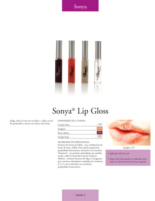 Sonya




                                                Sonya® Lip Gloss
¡Haga vibrar el tono de sus labios y déles un bri-   DISPONIBLE EN 4 TONOS:
llo perdurable y tersura con Sonya Lip Gloss!                                                      190
                                                     Crystal Clear
                                                     Sunglow                                       192

                                                     Berry Muave                                   193

                                                     Vanilla Pearl                                 191

                                                     INGREDIENTES PRINCIPALES:
                                                     Extracto de Aceite de Sábila - una combinación de
                                                     Aceite de Soja y Sábila. Esta mezcla proporciona                        Sunglow 192
                                                     propiedades humectantes, aliviantes y no irritantes.
                                                     Vitamina E - un excelente antioxidante que también     • Aplicador fácil de usar
                                                     ayuda a sellar la humedad natural. Extractos
                                                     Marinos - contiene Extractos de Alga y Carragenina     • Sonya Lip Gloss puede ser utilizado solo o
                                                     que contienen abundantes cantidades de vitaminas         sobre su color favorito de Sonya Lipsticks
                                                     A y E y otros minerales con excelentes
                                                     propiedades humectantes.




                                                                         Versión 5
 