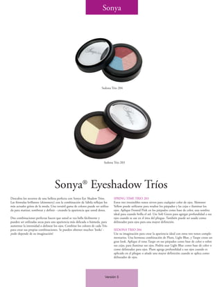 Sonya




                                                                         Sedona Trio 204




                                                                          Sedona Trio 203




                                   Sonya® Eyeshadow Tríos
Descubra los secretos de una belleza perfecta con Sonya Eye Shadow Tríos.         SPRING TIME TRIO 203
Las fórmulas brillantes (shimmery) con la combinación de Sábila reflejan los      Estos tres irresistibles tonos sirven para cualquier color de ojos. Shimmer
más actuales gritos de la moda. Una versátil gama de colores puede ser utiliza-   Yellow puede utilizarse para resaltar los párpados y las cejas e iluminar los
da para matizar, sombrear y definir - creando la apariencia que usted desea.      ojos. Aplique Frosted Pink en los párpados como base de color, una sombra
                                                                                  ideal para cuando brilla el sol. Use Soft Green para agregar profundidad a sus
Dos combinaciones perfectas hacen que usted se vea bella fácilmente y             ojos cuando se use en el área del pliegue. También puede ser usado como
pueden ser utilizadas secas para una apariencia más delicada o húmeda, para       delineador para ojos para una mayor definición.
aumentar la intensidad o delinear los ojos. Combine los colores de cada Trío
para crear sus propias combinaciones. Se pueden obtener muchos ‘looks’ -          SEDONA TRIO 204
¡todo depende de su imaginación!                                                  Use su imaginación para crear la apariencia ideal con estos tres tonos comple-
                                                                                  mentarios. Una hermosa combinación de Plum, Light Blue, y Taupe crean un
                                                                                  gran look. Aplique el tono Taupe en sus párpados como base de color o sobre
                                                                                  sus cejas, para iluminar sus ojos. Podría usar Light Blue como base de color o
                                                                                  como delineador para ojos. Plum agrega profundidad a sus ojos cuando es
                                                                                  aplicado en el pliegue o añade una mayor definición cuando se aplica como
                                                                                  delineador de ojos.




                                                                           Versión 5
 