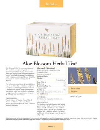 Bebidas




                                Aloe Blossom Herbal Tea®
Aloe Blossom Herbal Tea es una mezcla natural               Información Nutricional
de hojas, hierbas y especias, especialmente                 Tamaño por Ración 1 bolsa de té (1.5g)
preparadas para ofrecer un gran sabor y un rico             (Prepara 8 oz. líq.)
aroma. Sin cafeína, ha sido formulado para hacer-           Raciones por envase 25
le sentir revitalizado. Ya sea que lo tome caliente,
                                                            Cantidad por Ración
o si lo prefiere con hielo, Aloe Blossom Herbal Tea
                                                            Calorías 0
cuenta con un atractivo sabor y es fácil de
preparar.                                                                                          % Valores Diarios*
                                                            Grasa Total 0g                                       0%
Con refrescante canela, cáscara de naranja y clavos,        Sodio 0mg                                            0%
imparte un cálido sabor a fruta, junto con pimien-          Carbohidrato Total 0g                                0%
ta de Jamaica y Jengibre, para un efecto calmante.             Azúcares 0g                                                 • Bajo en calorías
Combinado con flores de sábila de nuestros pro-             Proteína 0g                                          0%
pios cultivos, este té bajo en calorías y refrescante       *Porcentaje de Valores Diarios están basados en una
                                                                                                                           • Sin cafeína
es un gran complemento para nuestro programa
                                                            dieta de 2000 calorías.
de control de peso Forever Lite.
                                                            CONTENIDO                                                       PRODUCTO #200
INGREDIENTES                                                25 bolsitas de té empacadas individualmente.
Canela, Cáscara de Naranja, Clavos, Hoja de
Zarzamora, Pimienta de Jamaica, Hinojo,                     INDICACIONES
Jengibre, Cardamomo, Flores de Sábila, Gymnema              Para té caliente, use una bolsita por taza. Agregue
Silvestre, Manzanilla.                                      agua hirviendo y déjelo en infusión durante 3 a 5
                                                            minutos antes de retirar la bolsita. Para té helado
                                                            (un cuarto), vierta 2 tazas de agua hirviendo sobre
                                                            4 bolsitas de té y déjelas en infusión 3 a 5 minu-
                                                            tos. Quite las bolsitas, agregue 2 tazas de agua fría
                                                            y deje enfriar.

Estas declaraciones no han sido evaluadas por la Administración de Drogas y Alimentos (FDA). Estos productos no intentan diagnosticar, mitigar, tratar, curar, o prevenir ninguna
enfermedad específica o tipo de enfermedad. Usted debe consultar a su médico si está experimentando problemas de salud.




                                                                                  Versión 5
 