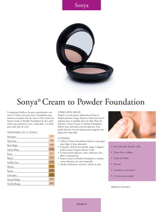 Sonya




             Sonya® Cream to Powder Foundation
La apariencia bella se da muy naturalmente con        CÓMO APLICARLOS
estos 12 tonos vivos para base. Formulados para       Prepare su cutis para la aplicación de base al
mejorar su propio tono de cutis, la fina textura de   limpiar primero, luego atenuar y humectar con el
Sonya Cream to Powder Foundation le da a cada         régimen para el cuidado del cutis Aloe Fleur de
mujer una apariencia tersa e impecable, y es ideal    Jouvence. Sonya Cream to Powder Foundation
para todo tipo de cutis.                              deberá estar suavizada antes de aplicarse. Esto
                                                      puede hacerse con una esponja para asegurar una
DISPONIBLE EN 12 TONOS                                aplicación impecable.
Porcelain                                     107
                                                      CONSEJOS
Soft Ivory                                    108     • Utilice el Sonya Foundation Selector como guía
                                              109       para elegir el tono adecuado
Rose Beige                                                                                                   • Para todo tipo de piel y color
                                                      • Cómodo y fácil de usar estuche, negro y elegante -
Sunset Beige                                  110       perfecto para retoques durante el día
                                              111     • La base puede aplicarse como cobertura com-          • Tonos fríos y cálidos
Fawn
                                                        pleta o transparente
Butter                                        112     • Sonya Cream to Powder Foundation se deslisa          • A base de Sábila
Golden Sun                                    113       como seda para un cutis impecable
                                                      • Ayuda a humectar, suavizar y aliviar el cutis        • Natural
Mocha                                         114

Raisin                                        115                                                            • Compacto conveniente

Chocolate                                     116
                                                                                                             • 12 tonos para escoger
Natural Beige                                 182

Vanilla Bisque                                183
                                                                                                             PRODUCTO #027




                                                                          Versión 5
 