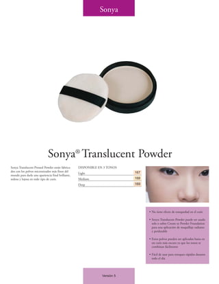 Sonya




                             Sonya® Translucent Powder
Sonya Translucent Pressed Powder están fabrica-    DISPONIBLE EN 3 TONOS
dos con los polvos micronizados más finos del                               167
                                                   Light
mundo para darle una apariencia final brillante,
sedosa y lujosa en todo tipo de cutis.             Medium                   168

                                                   Deep                     169




                                                                                  • No tiene efecto de resequedad en el cutis

                                                                                  • Sonya Translucent Powder puede ser usado
                                                                                    solo o sobre Cream to Powder Foundation
                                                                                    para una aplicación de maquillaje radiante
                                                                                    y perdurable

                                                                                  • Estos polvos pueden ser aplicados hasta en
                                                                                    un cutis más oscuro ya que los tonos se
                                                                                    combinan fácilmente

                                                                                  • Fácil de usar para retoques rápidos durante
                                                                                    todo el día




                                                                Versión 5
 