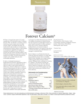 Nutrición




                                                  Forever Calcium®
El Calcio es el mineral más común en el cuerpo,          en el cuerpo. Los cálculos demuestran que casi de 30      INGREDIENTES
contando por el 2% del total de su peso. La mayoría      a 50 millones de americanos no toleran la lactosa.        Fosfato Dicalcio, Ácido Esteárico, Sodio
del calcio, 99%, está ubicado en sus dientes y huesos,   Este tipo de personas no puede digerir la lactosa, un     Croscarmeloso, Estearato de Magnesio, Extracto
mientras que la parte restante está en las células       azúcar natural encontrado en la leche y productos         de Soya, Ácido Cítrico, Metilcelulosa
nerviosas, tejidos y otros fluidos del cuerpo. Por       lácteos, por lo cual no consumen suficientes              Hidroxipropil, Sabor Natural.
muchos años ha sido asociado con el crecimiento y        productos lácteos y el consumo de calcio en
mantenimiento de huesos y dientes, el calcio también     complementos podría ser una opción. El más efectivo       Contiene Soya.
es esencial para la coagulación de la sangre y la        es el Citrato de Calcio, por su fácil disolución en el
transmisión de impulsos nerviosos. El Calcio es          estómago y su absorción eficaz.                           CONTENIDO
necesario para que nuestros músculos trabajen y para                                                               90 tabletas
la liberación de hormonas, incluyendo la insulina. De    Forever Calcium es una fórmula ultra-densa de
acuerdo con la USDA, 75% de los americanos no            Citrato de Calcio que suministra a su cuerpo 100%         INDICACIONES
cumplen con la cantidad mínima de calcio                 de la cantidad de consumo diaria recomendada              Tome de tres a cuatro tabletas al día con aqua.
recomendado diariamente.                                 (RDI) de calcio. Mezclado con un toque de sabor a
                                                         vainilla, la porción diaria de Forever Calcium
El calcio es el principal mineral para el                contiene 1000mg de calcio combinado con vitamina
fortalecimiento de los huesos. Especialmente niños y     D y magnesio - dos elementos esenciales para
adolescentes necesitan una cantidad adecuada de          maximizar la absorción de calcio. Dos tabletas de
calcio en su dieta, ya que los años anteriores a la      Forever Calcium en el desayuno y dos en la cena
adolescencia y durante la adolescencia es cuando se      representan una manera fácil de asegurar que usted
aumenta el almacenamiento de calcio en sus huesos,       reciba el calcio necesario para el fomento de una
así previniendo problemas posteriores en su vida         buena salud ósea.
relativos con la reducción en la masa ósea. Esto es
crucial ya que el máximo contenido de calcio en el       Información de Complementos
tejido óseo se alcanza durante los años de la            Tamaño por Ración 4 Tabletas
adolescencia. Los adolescentes, especialmente las        Raciones por Envase 22
muchachas, corren un mayor riesgo en desarrollar
                                                         Cantidad por Ración                 % Valores Diarios
huesos débiles y tener lesiones provocando
                                                         Calorías 10
incapacidad más tarde en su vida. El calcio en los
                                                         Carbohidrates Totales 2g                          <1%*      • Fórmula de Citrato de Calcio combinada
huesos empieza a decrecer en la adultez temprana y la
                                                            Fibra Dietética 1g                                4%       con Vitamina D y Magnesio
pérdida progresiva de tejido óseo ocurre mientras
envejecemos, particularmente en el caso de las           Vitamina D (Cholecalciferol) 400 IU               100%*     • Fácil de digerir y absorción eficaz
mujeres. Una adecuada dieta de calcio puede ayudar       Calcio (Cítrico de Calcio) 1000 mg                100%*
a reducir esa pérdida. Una dieta alta en calcio puede    Magnesio (Óxido de Magnesio) 400mg                 100%     • Una ración diaria ofrece al cuerpo 100%
fomentar que el cuerpo queme más grasa y                                                                               de RDI de calcio
                                                         * Porcentaje de Valores Diarios están basados en una
disminuye la cantidad de nuevas grasas depositadas       dieta de 2000 calorías
                                                                                                                    PRODUCTO #206
Estas declaraciones no han sido evaluadas por la Administración de Drogas y Alimentos (FDA). Estos productos no intentan diagnosticar, mitigar, tratar,
curar, o prevenir ninguna enfermedad específica o tipo de enfermedad. Usted debe consultar a su médico si está experimentando problemas de salud.


                                                                               Versión 5
 