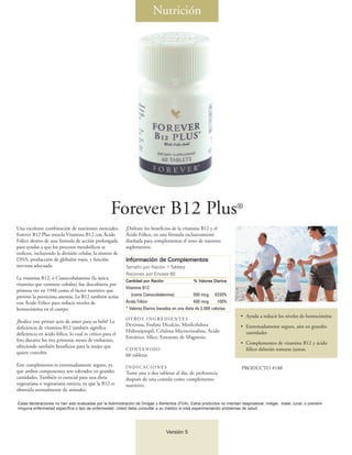 Nutrición




                                                    Forever B12 Plus®
Una excelente combinación de nutrientes esenciales,        ¡Disfrute los beneficios de la vitamina B12 y el
Forever B12 Plus mezcla Vitamina B12 con Ácido             Ácido Fólico, en una fórmula exclusivamente
Fólico dentro de una fórmula de acción prolongada          diseñada para complementar el resto de nuestros
para ayudar a que los procesos metabólicos se              suplementos.
realicen, incluyendo la división celular, la síntesis de
DNA, producción de glóbulos rojos, y función                Información de Complementos
nerviosa adecuada.                                         Tamaño por Ración 1 Tableta
                                                           Raciones por Envase 60
La vitamina B12, ó Cianocobalamina (la única
                                                           Cantidad por Ración                   % Valores Diarios
vitamina que contiene cobalto) fue descubierta por
                                                           Vitamina B12
primera vez en 1948 como el factor nutritivo que
previno la perniciosa anemia. La B12 también actúa            (como Cianocobalamina)             500 mcg 8330%
con Ácido Fólico para reducir niveles de                   Ácido Fólico                          400 mcg      100%
homocisteína en el cuerpo.                                 * Valores Diarios basados en una dieta de 2.000 calorías.
                                                                                                                           • Ayuda a reducir los niveles de homocisteína
                                                           OT RO S I N G R E D I E N T E S
¡Realice este primer acto de amor para su bebé! La
                                                           Dextrosa, Fosfato Dicalcio, Metilcelulosa                       • Extremadamente segura, aún en grandes
deficiencia de vitamina B12 también significa
                                                           Hidroxipropil, Celulosa Microcristalina, Ácido                    cantidades
deficiencia en ácido fólico, lo cual es crítico para el
                                                           Esteárico, Sílice, Estearato de Magnesio.
feto durante los tres primeros meses de embarazo,
                                                                                                                           • Complementos de vitamina B12 y ácido
ofreciendo también beneficios para la mujer que
                                                           CONTENIDO                                                         fólico deberán tomarse juntas.
quiere concebir.                                           60 tabletas
Este complemento es extremadamente seguro, ya              INDICACIONES                                                     PRODUCTO #188
que ambos componentes son tolerados en grandes             Tome una o dos tabletas al día, de preferencia
cantidades. También es esencial para una dieta             después de una comida como complemento
vegetariana o vegetariana estricta, ya que la B12 es       nutritivo.
obtenida normalmente de animales.

Estas declaraciones no han sido evaluadas por la Administración de Drogas y Alimentos (FDA). Estos productos no intentan diagnosticar, mitigar, tratar, curar, o prevenir
ninguna enfermedad específica o tipo de enfermedad. Usted debe consultar a su médico si está experimentando problemas de salud.




                                                                                  Versión 5
 