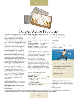 Nutrición




                                     Forever Active Probiotic®
Microbios son microorganismos vivos en el cuerpo            Bacteria Bífida Lactis – ayuda a bajar el pH del            OTROS INGREDIENTES
que desempeñan un papel importante en nuestra               organismo e inhibe además el crecimiento de                 Aceite de Palma, Gelatina, Glicerina, Lecitina de
salud y bienestar general. Aunque algunos                   bacteria indeseable.                                        Soya, Pectina, Color Caramelo.
microbiosson perjudiciales, la mayoría son                  Bacilo Lácteo Rhamnosus - ayuda a proteger el               Contiene Soya.
beneficiosos. A esta “bacteria buena” se le llama           intestino contra la invasión de microorganismos
“probiótico”, lo cual significa en griego “a favor de                                                                   CONTENIDO
                                                            dañinos.                                                    30 tabletas
la vida”. Forever Living Products reconoce el papel
                                                            Bacilo Lácteo Bulgaricus – ayuda a mantener el              USO
importante que estos microbios beneficiosos
                                                            intestino delgado limpio y en equilibrio.                   Tome una tableta diaria con agua en un estómago
desempeñan en la salud humana y la necesidad de
suplementos por medio de terapia probiótica.                Bacilo Lácteo Plantarum – preserva nutrientes               vacío o dos horas después de las comidas. No se
Diseñado para promover un sistema digestivo                 importantes, vitaminas y antioxidantes para                 debe masticar o triturar.
saludable, el Forever Active Probiotic es una               contrarrestar sustancias tóxicas en los alimentos.
pequeña tableta redonda, fácil de ingerir, que
ayuda a superar los desequilibrios debido a nuestro         La única tableta de su clase en el mercado, que no
estilo de vida y dieta y que inadvertidamente               requiere refrigeración, permanece estable durante
pueden reducir la cantidad de probióticos que               el tiempo de conservación para su venta y con una
ocurren naturalmente en el organismo. El Forever            combinación de 6 clases de probióticos.
Active Probiotic funciona especialmente en el
colon donde ayuda en el proceso de asimilación de           El Forever Active Probiotic funciona
alimentos, al generar nutrientes para ser                   maravillosamente con nuestra Aloe Vera
absorbidos y contribuye además al crecimiento               patentada. Aloe actúa como un “prebiótico”, el
humano normal y desarrollo al mantener un                   cual fomenta el crecimiento de los probióticos y
sistema equilibrado y saludable.                            un ambiente ideal para la función de los mismos.                • Promueve un sistema digestivo saludable.
                                                            Si desea promover un sistema digestivo saludable o
Debido a que los probióticos son frágiles, el               mejorar la absorción natural de nutrientes y la                 • Mejora la absorción natural de nutrientes y
Forever Active Probiotic usa tecnología exclusiva           función inmune, agregue Forever Active Probiotic
                                                            a su programa diario de suplemento nutricional.                 función del sistema inmune.
de encapsulación patentada que protege los
probióticos y genera una combinación única de                                                                               • Es una combinación única de 6 clases de
seis clases de microbios beneficiosos sólo después
de que éstos han alcanzado su destino final en el           Información de Complementos                                     microbios beneficiosos.
                                                            Tamaño por Ración 1 Tableta
intestino grueso. Los probióticos en el Forever
                                                            Raciones por Envase 30
Active Probiotic son derivados del género de                                                                                • No necesita refrigeración.
                                                            Contidad por Tableta                              % VD
Bacilos Lácteos y Bacterias Bífidas; estos
derivativos son:                                            Mezcla de Probióticos Especiales 1 mil millones cfu   *
                                                              L. acidóphilus, B. longum
Bacilo Lácteo Acidophilus – inhibe organismos                 B. lactis, L. rhamnosus,                                  Nota: No contiene levadura, trigo, gluten,
indeseables y previene que éstos se multipliquen              L. bulgaricus, L. plantarum                               productos lácteos, colores o sabores artificiales o
y colonicen.                                                                                                            conservantes. Este producto contiene ingredientes
                                                            * Valores Diarios (VD) no establecidos                      naturales, de modo que la variación en color es
Bacteria Bífida Longum – deshace la bacteria                                                                            normal.
perjudicial para reducir la frecuencia de desórdenes
gastrointestinales.                                                                                                     PRODUCTO #222

Estas declaraciones no han sido evaluadas por la Administración de Drogas y Alimentos (FDA). Estos productos no intentan diagnosticar, mitigar, tratar, curar, o prevenir
ninguna enfermedad específica o tipo de enfermedad. Usted debe consultar a su médico si está experimentando problemas de salud.



                                                                                  Version 5
 