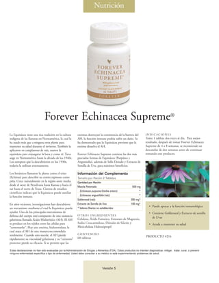 Nutrición




                              Forever Echinacea Supreme®
La Equinácea tiene una rica tradición en la cultura         enzimas destruyan la consistencia de la barrera del          INDICACIONES
indígena de las llanuras en Norteamérica, la cual la        AH, la función inmune podría sufrir un daño. Se              Tome 1 tableta dos veces al día. Para mejor
ha usado más que a ninguna otra planta para                 ha demostrado que la Equinácea previene que la               resultado, después de tomar Forever Echinacea
mantener su salud durante el invierno. También la           enzima disuelva el AH.                                       Supreme de 4 a 8 semanas, se recomiende un
aplicaron en cataplasmas de raíz, usaron la                                                                              descandso de dos semanas antes de continuar
equinácea para enjuagarse la boca y como té. Tuvo           Forever Echinacea Supreme contiene las dos más               tomando este producto.
auge en Norteamérica hasta la década de los 1940s.          preciadas formas de Equinácea (Purpúrea y
Los europeos que la descubrieron en los 1930s,              Angustiolia), además de Sello Dorado y Extracto de
todavía la utilizan extensamente.                           Semilla de Uva, para máximos beneficios.

Los botánicos llamaron la planta como el erizo              Información del Complemento
(Echinus) para describir su centro espinoso como            Tamaño por Ración 2 Tabletas
piña. Crece naturalmente en la región oeste media           Cantidad por Ración
desde el oeste de Pensilvana hasta Kansas y hacia el
                                                            Mezcla Patentada                                500 mg
sur hasta el norte de Texas. Cientos de estudios
                                                              Echinacea purpurea (hierba entero)                 *
científicos indican que la Equinácea puede auxiliar
la función inmune.                                            Echinacea angustifolia (raíz)                      *
                                                            Goldenseal (raíz)                              300 mg*
En años recientes, investigaciones han descubierto          Extracto de Semilla de Uva                     100 mg*
                                                                                                                            • Puede apoyar a la función inmunológica
un mecanismo mediante el cual la Equinácea puede            * Valores Diarios no establecidos
ayudar. Uno de los principales mecanismos de                                                                                • Contiene Goldenseal y Extracto de semilla
defensa del cuerpo está compuesto de una sustancia          OT RO S I N G R E D I E N T E S
                                                            Celulosa, Ácido Estearico, Estearato de Magnesio,                 de Uvas
gelatinosa llamada Ácido Hialurónico (AH). El AH
se produce en los tejidos entre las células para            Sodio Croscarmeloso, Dióxido de Silicón y                       • Ayuda a mantener su salud
“cementarlas”. Hay una enzima, hialuronidasa, la            Meticelulosa Hidroxipropil
cual ataca al AH de una manera no entendida
totalmente. Cuando esto sucede, el AH pierde                CONTENIDO
                                                            60 tabletas                                                  PRODUCTO #214
rápidamente su viscosidad gelatinosa y su “cemento”
protector pierde su eficacia. Si se permite que las

Estas declaraciones no han sido evaluadas por la Administración de Drogas y Alimentos (FDA). Estos productos no intentan diagnosticar, mitigar, tratar, curar, o prevenir
ninguna enfermedad específica o tipo de enfermedad. Usted debe consultar a su médico si está experimentando problemas de salud.




                                                                                  Versión 5
 
