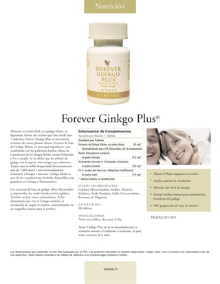 Nutrición




                                            Forever Ginkgo Plus®
Alimente su creatividad con ginkgo biloba, el               Información de Complementos
legendario tónico del cerebro que data desde hace           Tamaño por Ración 1 Tableta
5 milenios. Forever Ginkgo Plus es una mezcla               Cantidad por Tableta
exclusiva de cuatro plantas chinas. Extracto de hoja        Extracto de Ginkgo Biloba, en polvo (hoja)         30 mg*
de Ginkgo Biloba, su principal ingrediente, está
                                                               (Estandardizado para 24% flavonoides, 6% de terpenoides)
combinado con las poderosas hierbas chinas de
                                                            Reishi (Ganoderma lucidum),
Ganoderma de los hongos Reishi, moras Schisandra
y Fo-ti curado. Se ha dicho que los árboles de                 en polvo (hongo)                               210 mg*
ginkgo son la especie más antigua que sobrevive.            Schisandra (wu-wei-zi: Schisandra chinensis),
Tienen una increíble longevidad (frecuentemente                en polvo (moras)                               130 mg*
más de 1.000 años) y son extremadamente                     Fo-ti curado (he-shou-wu: Poligonum multiflorum),
resistentes a hongos e insectos. Ginkgo biloba es              en polvo (raíz)                                110 mg*      • Mejora el flujo sanguíneo al cerebro
uno de los complementos herbales disponibles más            * Valores Diarios no establecidos
populares en Europa y Norteamérica.                                                                                        • Ayuda a apoyar la circulación
                                                            OT RO S I N G R E D I E N T E S
                                                                                                                           • Elevador del nivel de energía
Los extractos de hoja de ginkgo ofrece flavonoides          Celulosa Microcristalina, Fosfato, Tricalcio,
y terpenoides, los cuales fortalecen los capilares.         Celulosa, Ácido Esteárico, Sodio Croscarmeloso,                • Incluye hierbas tónicas para aumentar los
También actúan como antioxidantes. Se ha                    Estearato de Magnesio.                                           beneficios del ginkgo
demostrado que con el Ginkgo aumenta la
circulación de sangre al cerebro, convirtiéndolo en         CONTENIDO                                                      • 50:1 proporción de hoja al extracto
un magnífico tónico para el cerebro.                        60 tabletas

                                                            INDICACIONES
                                                                                                                            PRODUCTO #073
                                                            Tome una tableta, dos veces al día.

                                                            Aviso: Ginkgo Plus no es recomendado para su
                                                            consumo durante el embarazo o lactación, ni para
                                                            niños menores de 6 años.




Las declaraciones aquí presentes no han sido evaluadas por la FDA. Los productos discutidos no intentan diagnosticar, mitigar, tratar, curar o prevenir una enfermedad o tipo de
mal específico. Usted deberá consultar a su médico de cabecera si se presenta algún problema médico.




                                                                                   Versión 5
 