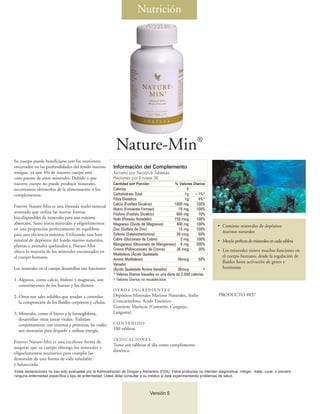 Nutrición




                                                                                                                ®
                                                             Nature-Min
Su cuerpo puede beneficiarse con los nutrientes
encerrados en las profundidades del fondo marino            Información del Complemento
antiguo, ya que 4% de nuestro cuerpo está                   Tamaño por Ración 6 Tabletas
com-puesto de estos minerales. Debido a que                 Raciones por Envase 30
nuestro cuerpo no puede producir minerales,                 Cantidad por Porción                  % Valores Diarios
necesitamos obtenerlos de la alimentación o los             Calorías                                     5
complementos.                                               Carbohidrato Total                          1g <1%*
                                                            Fibra Dietética                             1g       4%*
                                                            Calcio (Fosfato Dicalcio)             1000 mg      100%
Forever Nature-Min es una fórmula multi-mineral
                                                            Hierro (Fumarato Ferroso)               18 mg      100%
avanzada que utiliza las nuevas formas                      Fósforo (Fosfato Dicalcio)             665 mg        70%
bio-disponibles de minerales para una máxima                Yodo (Potasio Yodatado)               150 mcg      100%
absorción. Sumi nistra minerales y oligoelementos           Magnesio (Óxido de Magnesio)           400 mg      100%         • Contiene minerales de depósitos
en una proporción perfectamente en equilibrio               Zinc (Sulfato de Zinc)                  15 mg      100%
                                                                                                                              marinos naturales
para una eficiencia máxima. Utilizando una base             Selenio (Selenometionina)              36 mcg        50%
mineral de depósitos del fondo marino naturales,            Cobre (Gluconato de Cobre)               2 mg      100%         • Mezcla perfecta de minerales en cada tableta
plantas y animales quelatados y, Nature-Min                 Manganeso (Gluconato de Manganeso) 6 mg            300%
                                                            Cromo (Polinicotinato de Cromo)        36 mcg        30%        • Los minerales tienen muchas funciones en
ofrece la mayoría de los minerales encontrados en
                                                            Molibdeno (Ácido Quelatado                                        el cuerpo humano, desde la regulación de
el cuerpo humano.                                           Amino Molibdeno)                        36mcg        50%
                                                                                                                              fluidos hasta activación de genes y
                                                            Vanadio
Los minerales en el cuerpo desarrollan tres funciones:      (Ácido Quelatado Amino Vanadio)         36mcg           †         hormonas
                                                            * Valores Diarios basados en una dieta de 2.000 calorías.
1. Algunos, como calcio, fósforo y magnesio, son            † Valores Diarios no establecidos
   constituyentes de los huesos y los dientes.
                                                            OT RO S I N G R E D I E N T E S
2. Otros son sales solubles que ayudan a controlar          Depósitos Minerales Marinos Naturales, Sodio                    PRODUCTO #037
   la composición de los fluidos corpóreos y células.       Croscarmeloso, Ácido Esteárico
                                                            Contiene Mariscos (Camarón, Cangrejo,
3. Minerales, como el hierro y la hemoglobina,              Langosta).
   desarrollan otras tareas vitales. Trabajan
   conjuntamente con enzimas y proteínas, las cuales        CONTENIDO
   son necesarias para despedir y utilizar energía.         180 tabletas

                                                            INDICACIONES
Forever Nature-Min es una excelente forma de
                                                            Tome seis tabletas al día como complemento
asegurar que su cuerpo obtenga los minerales y
                                                            dietético.
oligoelementos necesarios para cumplir las
demandas de una forma de vida saludable
y balanceada.
Estas declaraciones no han sido evaluadas por la Administración de Drogas y Alimentos (FDA). Estos productos no intentan diagnosticar, mitigar, tratar, curar, o prevenir
ninguna enfermedad específica o tipo de enfermedad. Usted debe consultar a su médico si está experimentando problemas de salud.



                                                                                   Versión 5
 