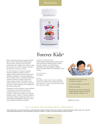 Nutrición




                                                             Forever Kids®
Déles a sus hijos los nutrientes necesarios todos los       OT RO S I N G R E D I E N T E S
días con Forever Kids Chewable Multivitamins.               Sorbitol, Xilitol, Glicol Polietileno, Ácido Esteárico,
Estas divertidas y deliciosas multi-vitaminas               Color Azul Natural, Dióxido de Silicón, Sabores
proporcionan tanto a adultos como a niños en edad           Naturales a Naranja y uva, Color Natural
de crecimiento (2 y más) las vitaminas, minerales y         Anaranjado, Estearato de Magnesio (Vegetal),
fito-nutrientes vitales que no reciben.                     Sabores Naturales, Ácido Cítrico, Etilcelulosa, Goma
                                                            de Guar.
Los fito-nutrientes son nutrientes de plantas
altamente deseables encontrados en frutas y
                                                            CONTENIDO
vegetales. Nuevas técnicas de proceso nos permiten
                                                            120 tabletas
emulsionar, deshidratar y secar ultra-rápidamente
frutas y vegetales crudos - y proteger los valiosos fito-   DOSIS
nutrientes, vitaminas, minerales y enzimas que              Para adultos y niños de cinco años en adelante,                 • ¡Divertidos colores y formas que
nuestros cuerpos necesitan. ¡El resultado es una            tomar cuatro tabletas como complemento diario.                    encantarán a sus niños!
multi-vitamina que tiene un rico sabor, es divertida        Para niños de 2 a 4 años, tomar dos tabletas al día
para tomar y mejora el grado de otros complementos                                                                          • Sin colores artificiales o conservantes
                                                            bajo supervisión adulta.
que Forever Living ofrece!
                                                                                                                            • Tabletas masticables
Formuladas sin azúcar, aspartamo, colores artificiales
o comservantes, la base de fito-nutrientes es                                                                               • Base de Fito-nutrientes extraída de los
tomada de alimentos tan nutritivos como la                                                                                    mejores alimentos crudos, incluyendo
zanahoria, acerola, brócoli, espinaca, col, manzana,                                                                          brócoli, espinaca, zanahoria y col.
arándano, tomate, y cítricos. ¡ A usted y sus hijos les
encantarán los sabores naturales de naranja y uva, y
usted tendrá la tranquilidad de saber que sus niños
están recibiendo los nutrientes necesarios!                                                                                 PRODUCTO #198



                                     VER EL REVERSO PARA INFORMACIÓN DEL COMPLEMENTO
Estas declaraciones no han sido evaluadas por la Administración de Drogas y Alimentos (FDA). Estos productos no intentan diagnosticar, mitigar, tratar, curar, o prevenir
ninguna enfermedad específica o tipo de enfermedad. Usted debe consultar a su médico si está experimentando problemas de salud.




                                                                                  Versión 5
 