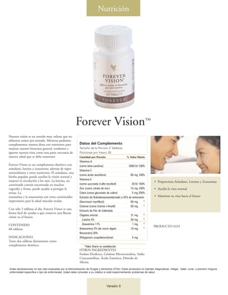Nutrición




                                                        Forever Vision™
Nuestra visión es un sentido muy valioso que no
debemos tomar por sentado. Mientras podemos
complementar nuestra dieta con nutrientes para             Datos del Complemento
mejorar nuestro bienestar general, tendemos a              Tamaño de la Porción 2 Tabletas
ignorar nuestra vista como una parte necesaria de          Porciones por frasco 30
nuestra salud que se debe mantener.                        Cantidad por Porción                    % Valor Diario
                                                           Vitamina A
Forever Vision es un complemento dietético con             (como beta-carotina)                     5000 IU 100%
arándano, luteína y zeaxantina, además de súper
                                                           Vitamina C
antioxidantes y otros nutrientes. El arándano, una
                                                           (como ácido ascórbico)                    60 mg 100%
hierba popular, puede auxiliar la visión normal y
mejorar la circulación a los ojos. La luteína, un          Vitamina E
                                                                                                                           • Proporciona Arándano, Luteína y Zeaxantina
carotinoide común encontrado en muchos                     (como succinato d-alfa tocoferil)          30 IU 100%
vegetales y frutas, puede ayudar a proteger la             Zinc (como citrato de zinc)               15 mg 100%            • Auxilia la vista normal
retina. La                                                 Cobre (como gluconato de cobre)            5 mg 250%
zeaxantina y la astaxantina son otros carotinoides         Extracto de Arándano[estandarizado a 25% de antocianin          • Mantiene su vista hacia el futuro
importantes para la salud macular ocular.                  (Vaccinium myrtillus)]                    60 mg      *
                                                           Cisteine (como Cistina n-Acetil)          50 mg      *
Con sólo 2 tabletas al día, Forever Vision es una
                                                           Extracto de Flor de Caléndula
forma fácil de ayudar a que conserve una Buena
                                                           (Tagetes erecta)                          31 mg      *
visión en el futuro.
                                                             Luteína 5%                              30 mg      *
CONTENIDO                                                    Zeaxantina 17%                            1 mg     *
                                                                                                                          PRODUCTO #235
60 tabletas                                                Astaxantina 2% (de micro algas)           10 mg      *
                                                           Resveratrol 20%
INDICACIONES                                               (Polygonum cuspidatum)(raíz)                5 mg
Tome dos tabletas diariamente como
complemento dietético.                                         *Valor Diario no establecido
                                                           OTROS INGREDIENTES
                                                           Fosfato Dicálcico, Celulosa Microcristalina, Sodio
                                                           Croscarmellose, Ácido Esteárico, Dióxido de
                                                           Silicón.

Estas declaraciones no han sido evaluadas por la Administración de Drogas y Alimentos (FDA). Estos productos no intentan diagnosticar, mitigar, tratar, curar, o prevenir ninguna
enfermedad específica o tipo de enfermedad. Usted debe consultar a su médico si está experimentando problemas de salud.




                                                                                  Versión 5
 