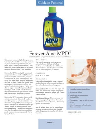 Cuidado Personal




                                                                                                                  ®
                                         Forever Aloe MPD
                                          ( D E T E R G E N T E L Í Q U I D O M U LT I U S O S C O N C E N T R A D O )

Cada semana usamos múltiples detergentes para        INGREDIENTES
la limpieza. ¿No sería fabuloso comprar solamente    Una solución acuosa que contiene agentes
un producto multiusos para la lavandería, los        activos (Sulfonato Alkylaryl de Sodio y
platos, el piso y también el baño? Forever Living    Alcoholes Lineares Etoxilados), Solubilizador
Products ya cuenta con ese producto: un líquido      (Sulfonato Xileno de Sodio), Acondicionador
detergente altamente eficaz y muy económico.         (Gel de Sábila), Fragancia y Colorante.

Forever Aloe MPD es un líquido concentrado           CONTENIDO
detergente multiusos creado por FLP como un          64 oz. líq. (1.89 litros)
producto versátil de limpieza ideal para lavar
(cualquier tipo de ropa), como limpiador para        INDICACIONES
la casa para pisos, baños, mosaicos, alfombras y
                                                     Prácticas botellas para diluir (spray y bomba)
para lavar los platos a mano. Este líquido deter-
                                                     pueden obtenerse en los centros de producto o
gente seguro y concentrado es excelente para
                                                     bien en la red en www.foreverliving.com.
quitar el cochambre, cortar grasa y quitar man-
chas sin raspar o marcar las superficies. Es tan
                                                     Para Lavar Ropa: Use una onza para cargas nor-             • Limpiador concentrado multiusos
versátil que puede hacer la tarea de muchos
                                                     males. Para desmanchar, coloque una pequeña
otros productos similares que existen en el mer-                                                                • No contiene fósforo
                                                     cantidad sobre la mancha, agregue agua y remo-
cado con un mayor ahorro para el usuario.
                                                     je antes de lavar.
                                                                                                                • Ingredientes no contaminantes
Forever Aloe MPD no contiene fósforo por lo                                                                       biodegradables
                                                     Para Limpieza General: Diluya dos onzas por
que no contamina. A diferencia de muchos
                                                     galón de agua para limpiar electrodomésticos,              • Fórmula suave y que no daña ni manos
otros detergentes, sus surfactantes iónicos y no
                                                     pisos, baños, baldosas, alfombras y el interior y            ni ropa
iónicos son biodegradables, reduciendo por lo
                                                     exterior de su automóvil."
tanto la contaminación del ambiente y del agua.                                                                    Aviso: No para uso en lavadoras de
Nuestra fórmula no abrasiva contiene Sábila                                                                        platos automáticas
                                                     Aseo de la Casa: Suave para los manos, bastan
suave para ablandar y acondicionar sus manos y
                                                     dos gotas en una esponja para que reluzca la
ropa. Este limpiador revolucionario multiusos
                                                     vajilla, desaparezcan las manchas de la alform-
puede solamente obtenerse a través de Forever                                                                    PRODUCTO #050
                                                     bra y más.
Living Products.




                                                                          Versión 5
 