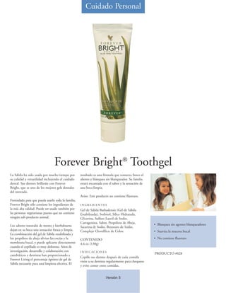Cuidado Personal




                                Forever Bright® Toothgel
La Sábila ha sido usada por mucho tiempo por       resultado es una fórmula que conserva fresco el
su calidad y versatilidad incluyendo el cuidado    aliento y blanquea sin blanqueador. Su familia
dental. Sus dientes brillarán con Forever          estará encantada con el sabor y la sensación de
Bright, que es uno de los mejores gels dentales    una boca limpia.
del mercado.
                                                   Aviso: Este producto no contiene fluoruro.
Formulado para que pueda usarlo toda la familia,
Forever Bright sólo contiene los ingredientes de   INGREDIENTES
la más alta calidad. Puede ser usado también por   Gel de Sábila Barbadensis (Gel de Sábila
las personas vegetarianas puesto que no contiene   Estabilizada), Sorbitol, Sílice Hidratada,
ningún sub-producto animal.                        Glicerina, Sulfato Lauril de Sodio,
                                                   Carragenina, Sabor, Propóleos de Abeja,           • Blanquea sin agentes blanqueadores
Los sabores naturales de menta y hierbabuena       Sacarina de Sodio, Benzoato de Sodio,
dejan en su boca una sensación fresca y limpia.    Complejo Clorofílico de Cobre                     • Suaviza la mucosa bucal
La combinación del gel de Sábila estabilizada y
los propóleos de abeja alivian las encías y la     CONTENIDO                                         • No contiene fluoruro
membrana bucal, y puede aplicarse directamente     4.6 oz (130g)
cuando el cepillado es muy doloroso. Años de
investigación, desarrollo y colaboración con       INDICACIONES
catedráticos y dentistas han proporcionado a                                                         PRODUCTO #028
                                                   Cepille sus dientes después de cada comida
Forever Living el porcentaje óptimo de gel de
                                                   visite a su dentista regularmente para chequeos
Sábila necesario para una limpieza efectiva. El
                                                   y evite comer entre comidas.


                                                                      Versión 5
 